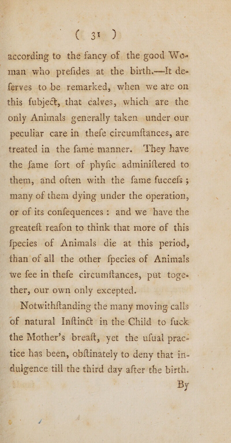 Ck 3a@ according to the fancy of the good Wo- man who prefides at the birth—tIt de- ferves to be remarked, when we are on this fubject, that calves, which are the only Animals generally taken under our peculiar care in thefe circumiftances, are treated in the fame manner. They have the fame fort of phyfic adminiltered to them, and often with the fame fucceds ; many of them dying under the operation, or of its confequences: and we have the greatelt reafon to think that more of this fpecies of Animals die at this period, than of all the other f{pecies of Animals _ we fee in thefe circumftances, put toges ther, our own only excepted. Notwithftanding the many moving calls of natural Inftin@ in the Child to fuck: the Mother’s breaft, yet the ufual prac- _ tice has been, obftinately to deny that in- dulgence till the third day after the birth. | By