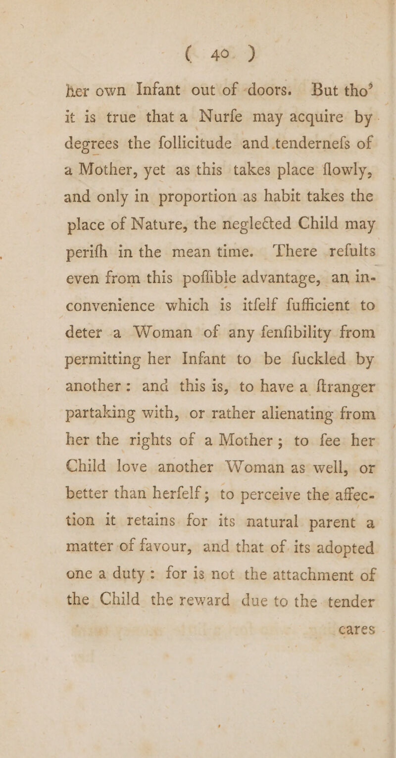 C46.) her own Infant out of doors. But tho’ it is true thata Nurfe may acquire by degrees the follicitude and.tendernefs of a Mother, yet as this takes place flowly, and only in proportion as habit takes the place of Nature, the neglected Child may perifh in the meantime. ‘There .refults even from this poflible advantage, an in- convenience which is itfelf fufficient to deter a Woman of any fenfibility from permitting her Infant to be fuckled by another: and this is, to have a ftranger partaking with, or rather alienating from her the rights of a Mother; to fee her Child love another Woman as well, or better than herfelf; to perceive the affec- tion it retains for its natural parent a matter of favour, and that of its adopted one a duty: for is not the attachment of the Child the reward due to the tender cares