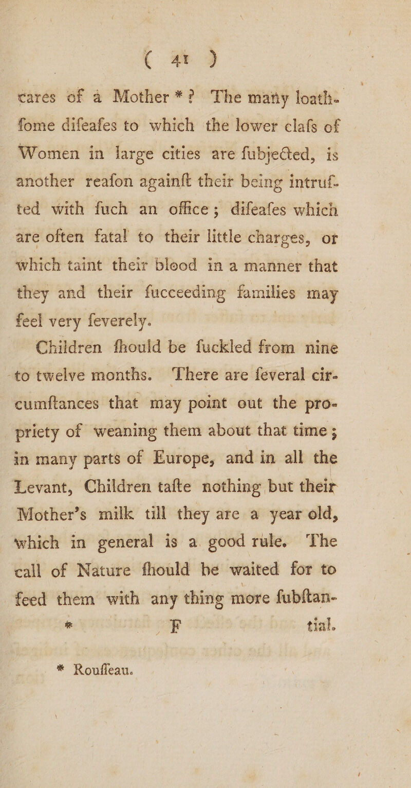 | ( 4 ) cares of a Mother*? The mary loath. fome difeafes to which the lower clafs of Women in large cities are fubjeGted, is another reafon againf their being intruf- ted with fuch an office; difeafes which are often fatal to their little charges, or which taint their blood in a manner that they and their fucceeding families may feel very feverely. | | Children fhould be fuckled from nine -to twelve months. There are feveral cir- cumftances that may point out the pro- priety of weaning them about that time ; in many parts of Europe, and in all the Levant, Children tafte nothing but their Mother’s milk till they are a year old, which in general is a. good rule. The call of Nature fhould be waited for to feed them with any thing more fubftan- vi SUIT ae tial. * Roufleau.