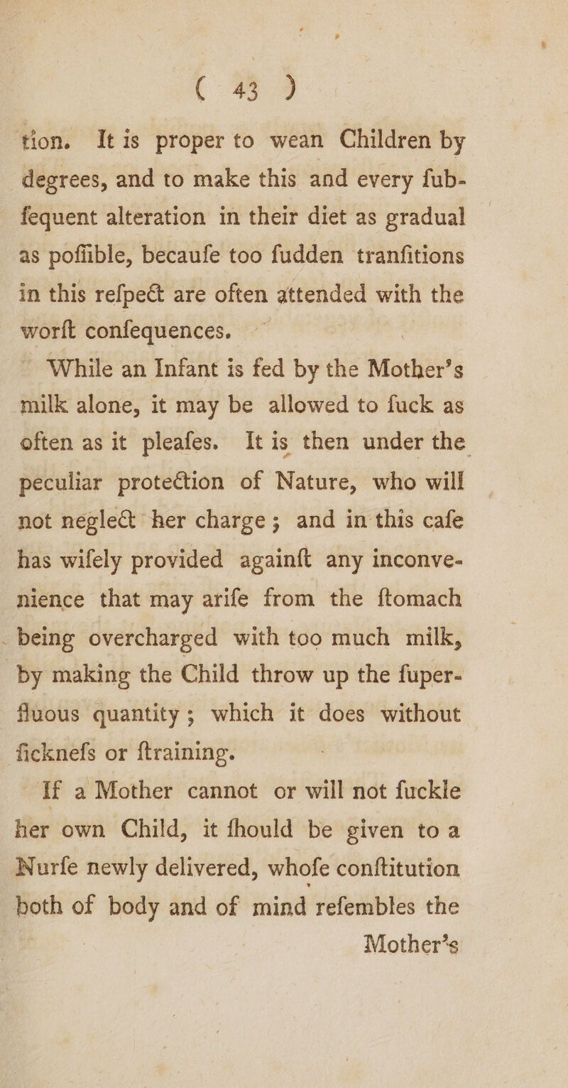 ( 3 9 tion. It is proper to wean Children by degrees, and to make this and every fub- fequent alteration in their diet as gradual as pofiible, becaufe too fudden tranfitions in this refpect are often attended with the worlt confequences. While an Infant is fed by the Mother’s milk alone, it may be allowed to fuck as often as it pleafes. It is then under the peculiar protection of Nature, who will not neglect her charge; and in this cafe has wifely provided againft any inconve- nience that may arife from the ftomach . being overcharged with too much milk, by making the Child throw up the fuper- fluous quantity; which it does without ficknefs or {training. If a Mother cannot or will not fuckle her own Child, it fhould be given toa WNurfe newly delivered, whofe conftitution ohn of — and of mind refembles the Mother’s