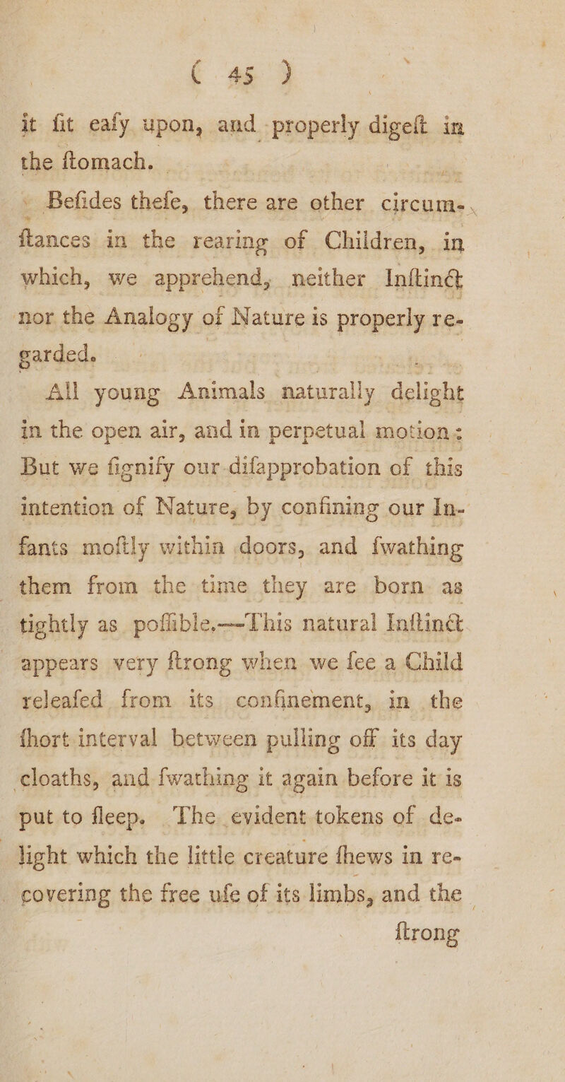 C 459 it fit eafy upon, and properly ligt in the ftomach. ms Befides thefe, there are other circum . ——_ in the rearing of Children, in which, we apprehend, neither Infting nor. the Analogy of Nature is iid re. garded. All young Animals natural y delight in the open air, and in perpetual motion: But we fignify our-difapprobation of this intention of Nature, by confining our In- fants moftly within doors, and {wathing them from the time they are born. as _ tightly as poffible.—-This natural Infting appears very ftrong when we fee a Child releafed from its confinement, in the fhort interval between pulling off its day cloaths, and fwathing it again before it is put to fleep. The. evident tokens of de- | light which the little creature fhews in re- _ covering the free ufe of its limbs, and the {trong