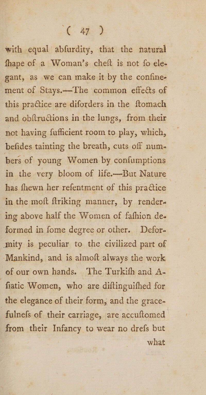 i 9 with equal abfurdity, that the natural fhape of a Woman’s cheft is not fo ele- gant, as we can make it by the confine- ‘ment of Stays.—The common effeéts of this practice are diforders in the ftomach and obftructions in the lungs, from their not having fufiicient room to play, which, befides tainting the breath, cuts off num- bers of young Women by confumptions in the very bloom of life.—But Nature has fhewn her refentment of this practice in the moft {triking manner, by rendera ing above half the Women of fafhion de- formed in fome degree or other. Defor- gity is peculiar to the civilized part of ‘Mankind, and is almoft always the work of our own hands. The Turkifh and A- -fiatic Women, who are diftinguifhed for the elegance of their form, and the grace- -fulnels of their carriage, are accuftomed from their Infancy to wear no drefs but : what