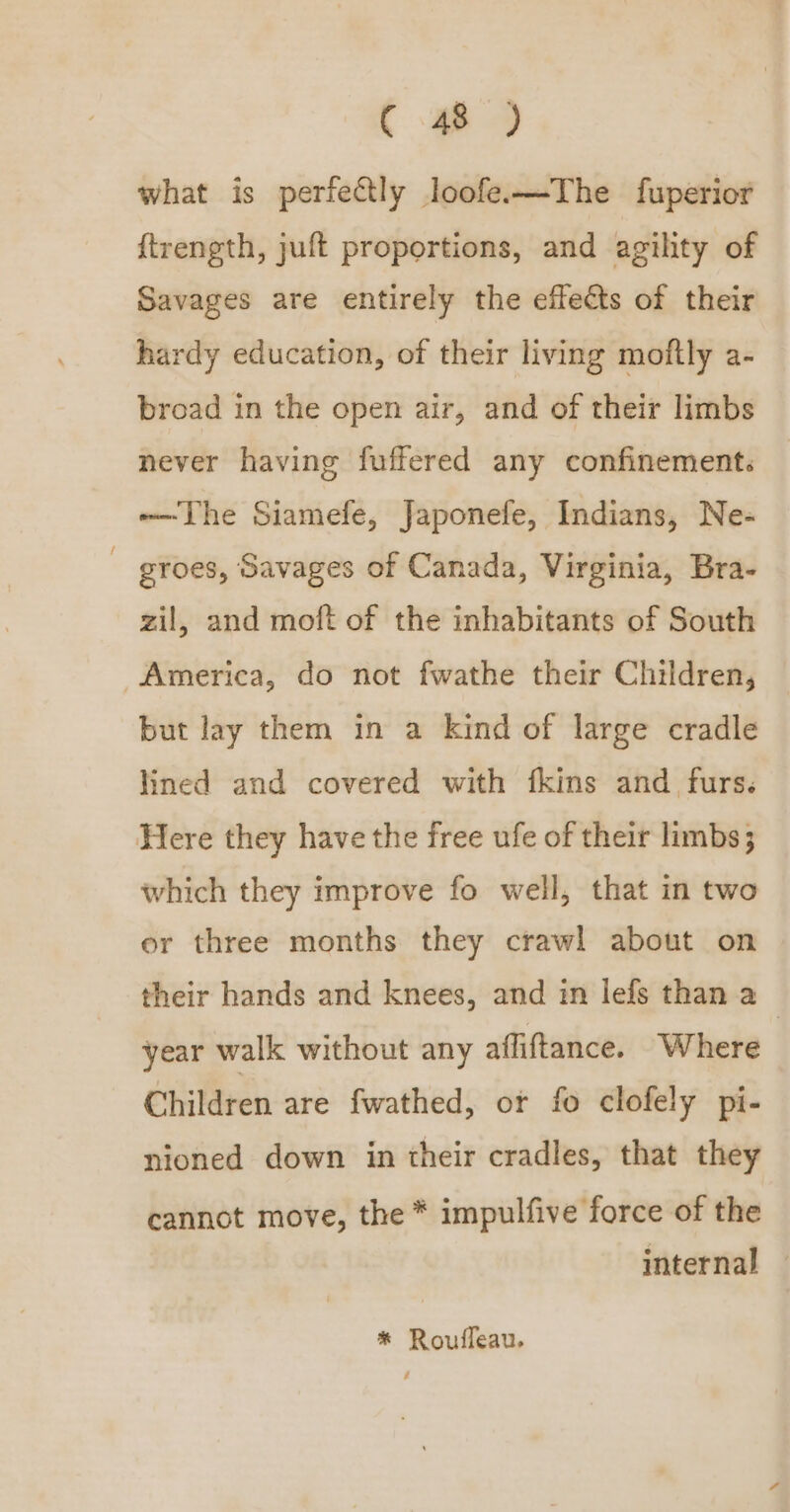 what is perfectly loofe-—The fuperior {trength, juft proportions, and agility of Savages are entirely the effects of their hardy education, of their living moftly a- broad in the open air, and of their limbs never having fuffered any confinement. -—The Siamefe, Japonefe, Indians, Ne- groes, Savages of Canada, Virginia, Bra- zil, and moft of the inhabitants of South America, do not fwathe their Children, but lay them in a kind of large cradle lined and covered with fkins and furs. Here they have the free ufe of their limbs} which they improve fo well, that in two er three months they crawl about on their hands and knees, and in lefs than a year walk without any afliftance. Where Children are fwathed, or fo clofely pi- nioned down in their cradles, that they cannot move, the * impulfive force of the internal — * Rouffeau.