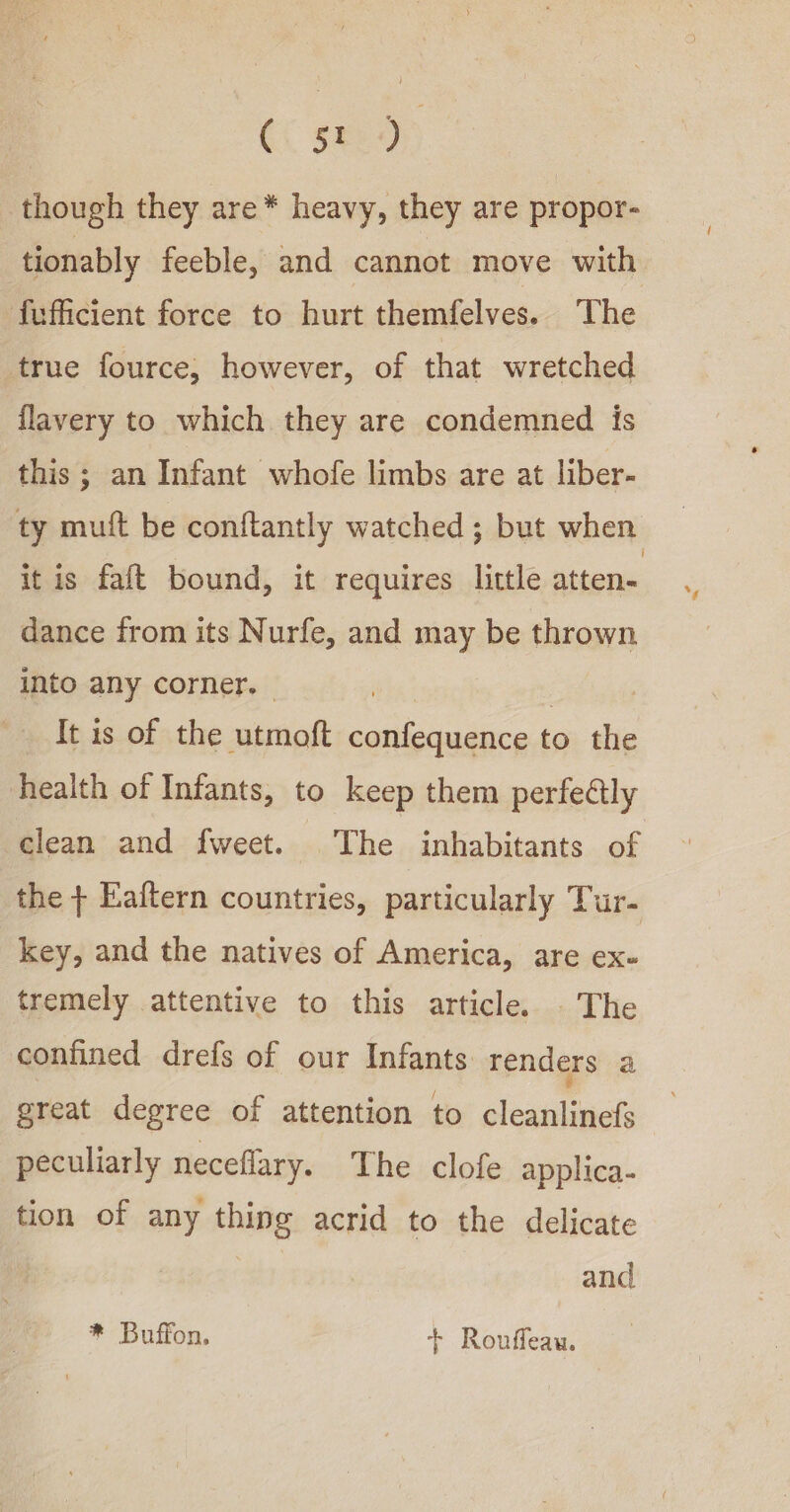 A, though they are* heavy, they are propor- tionably feeble, and cannot move with ffficient force to hurt themfelves. The true fource, however, of that wretched flavery to which they are condemned is this; an Infant whofe limbs are at liber- ty mutt be conftantly watched ; but when it is falt bound, it requires little atten- dance from its Nurfe, and may be thrown into any corner. — a It is of the utmoft confequence to the health of Infants, to keep them perfettly clean and fweet. The inhabitants of the + Eaftern countries, particularly Tur- key, and the natives of America, are ex- tremely attentive to this article. . The confined drefs of our Infants renders a great degree of attention to cleanlinefs peculiarly neceflary. The clofe applica- tion of any thing acrid to the delicate and * Buffon, + Rouffeau.