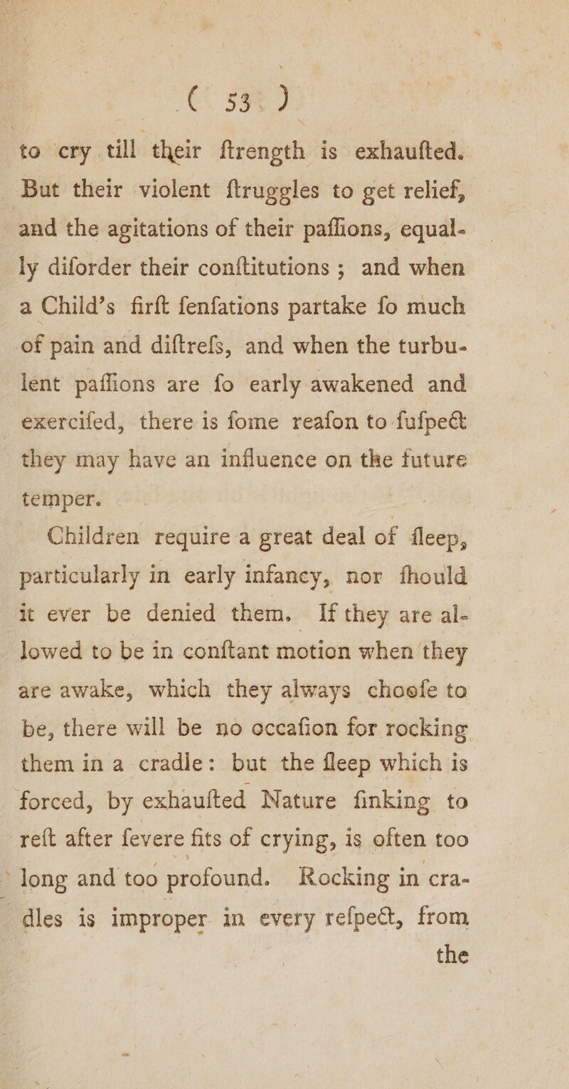 AC Se 7s to cry till their ftrength is exhaufted. But their violent ftruggles to get relief, and the agitations of their paflions, equal- ly diforder their conftitutions ; and when a Child’s firft fenfations partake fo much of pain and diftrefs, and when the turbu- lent paflions are fo early awakened and exercifed, there is fome reafon to fufped they may have an influence on the future temper. Children require a great deal of fleep, particularly in early infancy, nor fhould it ever be denied them. If they are al- lowed to be in conftant motion when they are awake, which they always choofe to be, there will be no occafion for rocking them in a cradle: but the fleep which is forced, by exhaufted Nature finking to reft after fevere fits of crying, is often too &gt; long and too profound. Rocking in cra- ; dles is improper in every refpect, from the