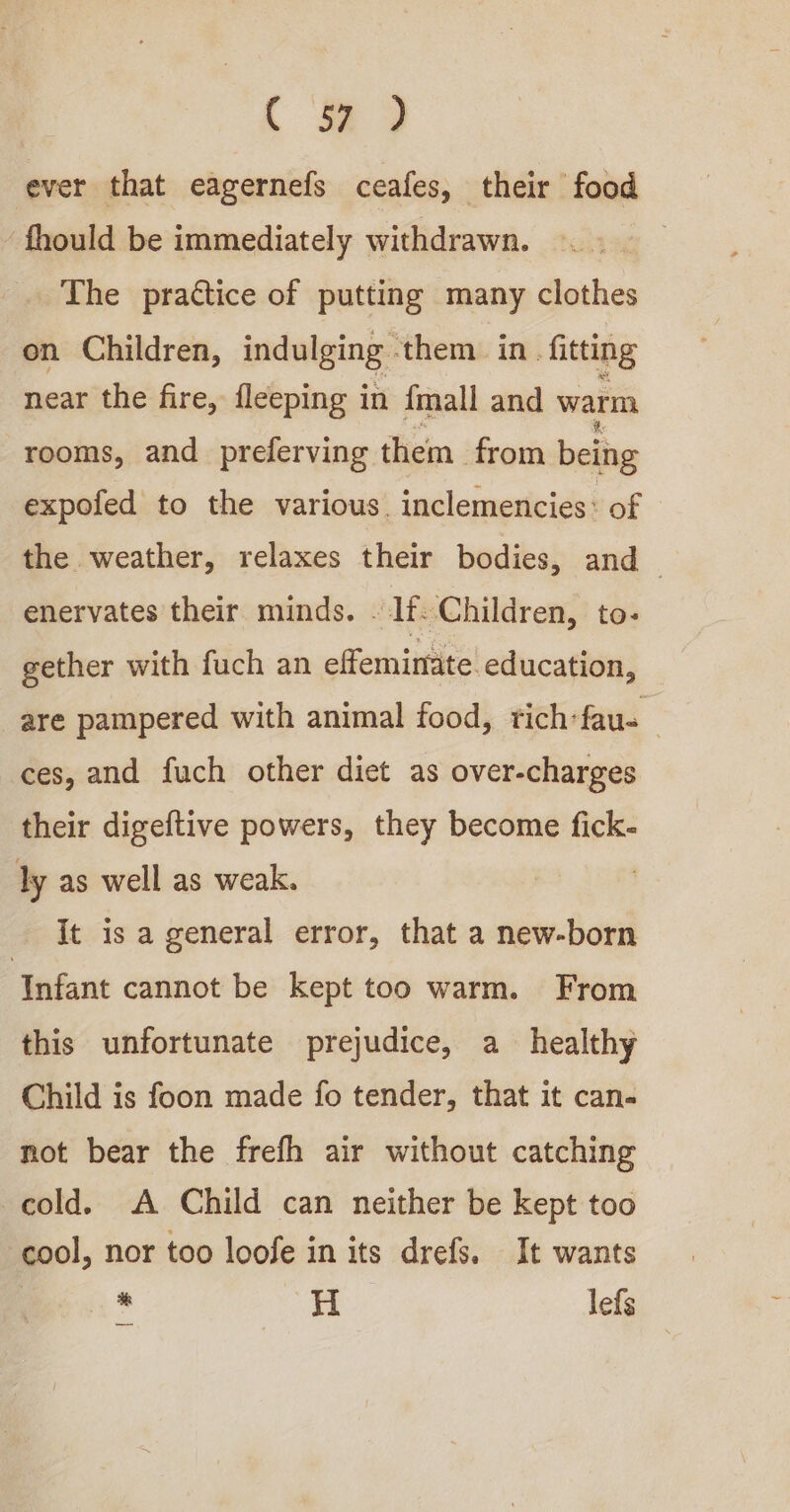 c #% ) ever that eagernefs ceafes, their food ‘ fhould be immediately withdrawn. The practice of putting many clothes on Children, indulging - them in. fitting near the fire, fleeping in {mall and warm rooms, and preferving them from being expofed to the various. inclemencies: of the weather, relaxes their bodies, and enervates their minds. - lt. Children, to- gether with fuch an effeminate education, are pampered with animal food, tich-fau- ces, and fuch other diet as over-charges their digeftive powers, they become fick- ly as well as weak. | It is a general error, that a new-born ‘Infant cannot be kept too warm. From this unfortunate prejudice, a healthy Child is foon made fo tender, that it can- not bear the frefh air without catching cold. A Child can neither be kept too cool, nor too loofe in its drefs. It wants es. * H lefs