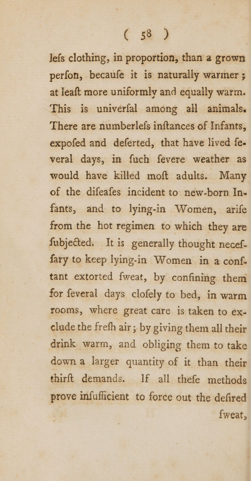 ( @) Jefs clothing, in proportion, than a grown perfon, becaufe it is naturally warmer ; at leaft more uniformly and equally warm. This is univerfal among all animals. There are numberlefs inftances of Infants, expofed and deferted, that have lived fe. veral days, in fuch fevere weather as would have killed moft adults. Many of the difeafes incident to new-born In- fants, and to lying-in Women, arife from the hot regimen to which they are fubjected. It is generally thought necef- fary to keep lying-in Women in a conf- tant extorted fweat, by confining them for feveral days clofely to bed, in warm rooms, where great care is taken to ex- clude the frefh air; by giving them all their drink warm, and obliging them to take down a larger quantity of it than their thirft demands. If all thefe methods prove infufficient to force out the defired {weat,