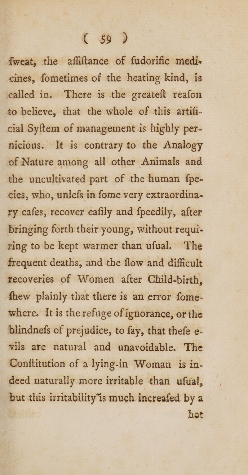 C o&gt;) fweat, the afliftance of fudorific medi- cines, fometimes of the heating kind, is called in. There is the greateft reafon to believe, that the whole of this artifi- cial Sytem of management is highly per- nicious. It is contrary to the Analogy of Nature among all other Animals and the uncultivated part of the human {pe- cies, who, unlefs in fome very extraordina- ry cafes, recover eafily and fpeedily, after bringing forth their young, without requi- ring to be kept warmer than ufual. The frequent deaths, and the flow and difficult recoveries of Women after Child-birth, fhew plainly that there is an error fome- where. It is the refuge of ignorance, or the blindnefs of prejudice, to fay, that thefe e- vils are natural and unavoidable. The Conftitution of a lying-in Woman is in- deed naturally more irritable than ufual, but this irritability“is much increafed by a hot