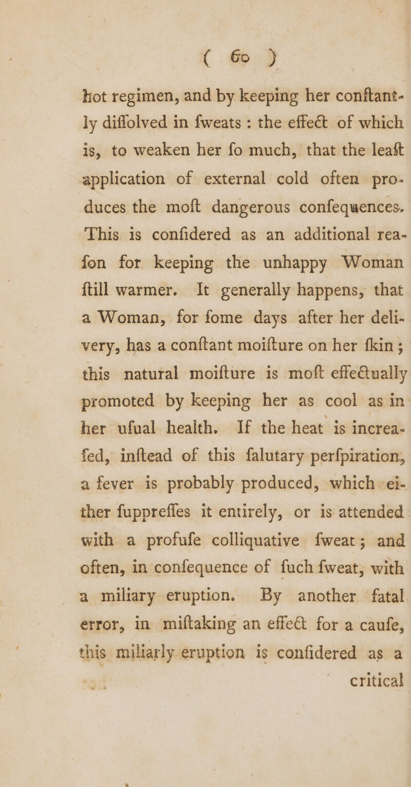 hot regimen, and by keeping her conftant- ly diflolved in fweats : the effect of which is, to weaken her fo much, that the leaft application of external cold often pro- duces the moft dangerous confequences. This is confidered as an additional rea- fon for keeping the unhappy Woman {till warmer. It generally happens, that a Woman, for fome days after her deli- very, has a con{tant moifture on her fkin; this natural moifture is moft effe€tually promoted by keeping her as cool as in her ufual health. If the heat is increa- fed, inftead of this falutary perfpiration, a fever is probably produced, which -ei- ther fupprefles it entirely, or is attended with a profufe colliquative fweat; and often, in confequence of fuch fweat, with a miliary eruption. By another fatal error, in miftaking an effect for a caufe, this miliarly eruption is confidered as a critical