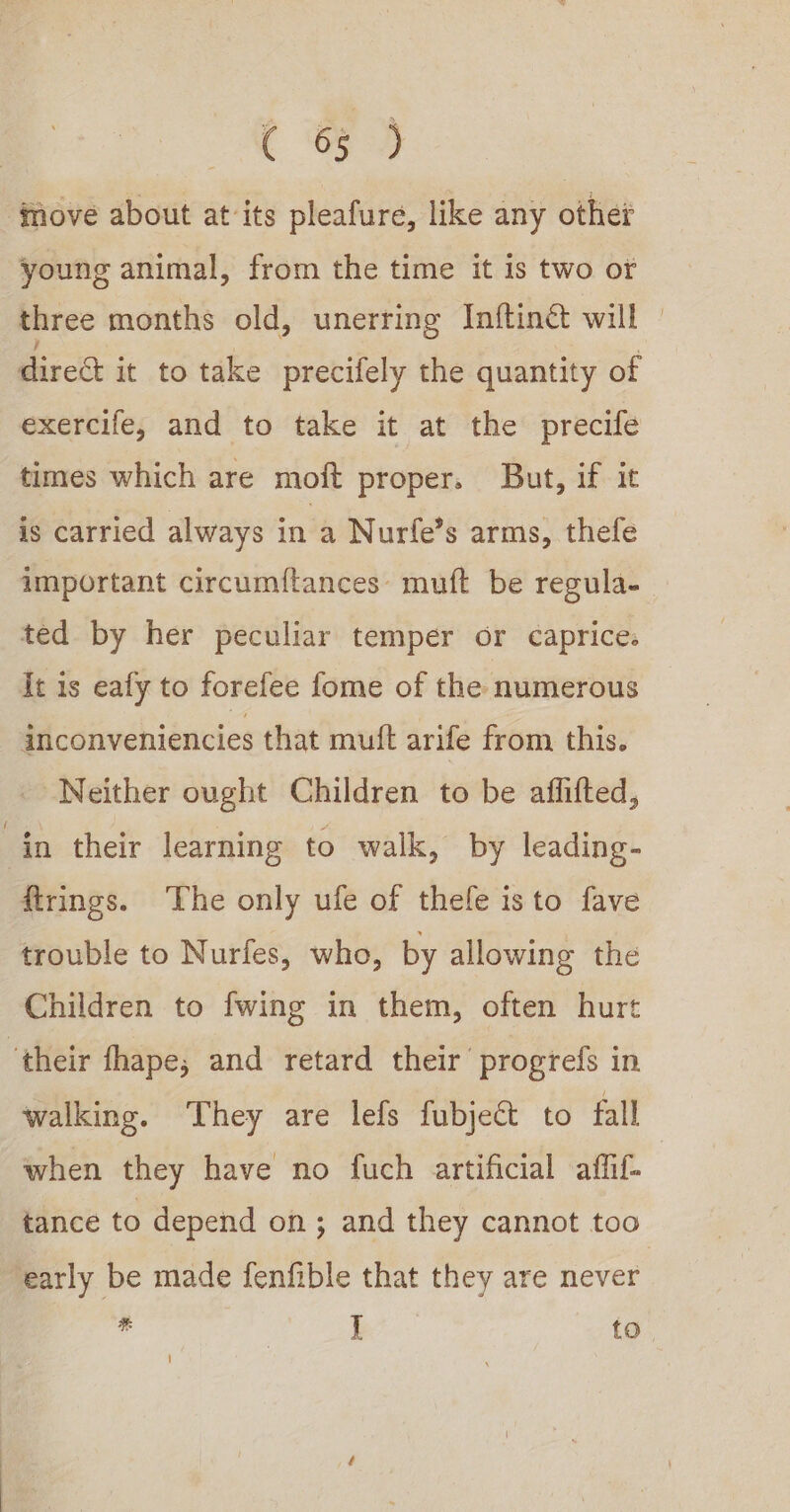 Co 9 move about at its pleafure, like any other young animal, from the time it is two or three months old, unerring Inftiné will — dire it to take precifely the quantity of exercife, and to take it at the precife times which are moft proper. But, if it is carried always in a Nurfe’s arms, thefe important circumf{tances: muft be regula- ted by her peculiar temper or caprices It is ealy to forefee fome of the numerous inconveniencies that muft arife from this. - Neither ought Children to be affifted, in their learning to walk, by leading- ftrings. ‘The only ufe of thefe isto fave trouble to Nurfes, who, by allowing the Children to fwing in them, often hurt their fhape,; and retard their’ progrefs in walking. They are lefs fubject to fall when they have no fuch artificial affif | tance to depend on; and they cannot too early be made fenfible that they are never . i to