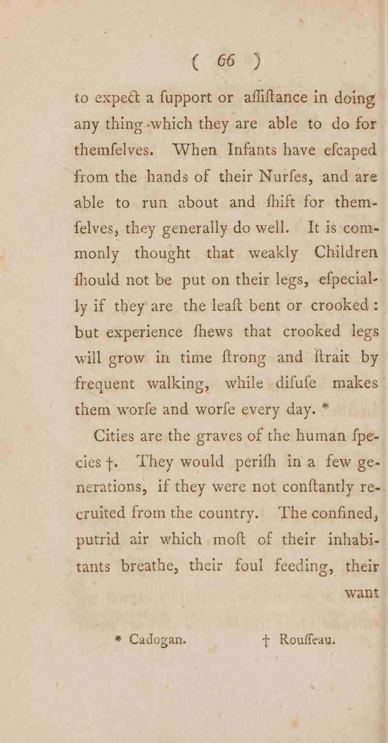 ( to expect a fupport or affiftance in doing any thing which they are able to do for themfelves. When Infants have efcaped from the hands of their Nurfes, and are able to run about and. fhift for them- felves, they generally do well. It is com- monly thought that weakly Children fhould not be put on their legs, efpecial- ly if they are the leaft bent or crooked: but experience fhews that crooked legs will grow in time ftrong and ftrait by frequent walking, while difufe makes them worfe and worfe every day. * Cities are the graves of the human fpe- cies +. They would perifh ina few ge- nerations, if they were not conftantly re-. cruited from the country. The confined, putrid air which moft of their inhabi- tants breathe, their foul feeding, their want * Cadogan. + Rouffeau.