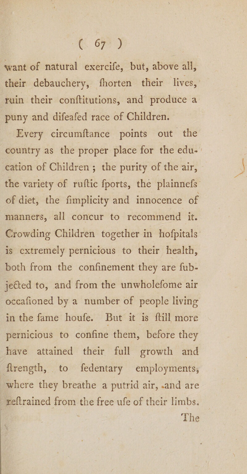 OF want of natural exercife, but, above all, their debauchery, fhorten their lives, ruin their conftitutions, and produce a puny and difeafed race of Children. Every circumftance points out the country as the proper place for the edu- cation of Children ; the purity of the air, the variety of ruftic fports, the plainnefs of diet, the fimplicity and innocence of manners, all concur to recommend it. Crowding Children together in hofpitals is cxtremely pernicious to their health, both from the confinement they are fub- jeCted to, and from the unwholefome air occafioned by a number of people living in the fame houfe. But it is {till more pernicious to confine them, before they have attained their full growth and flrength, to fedentary employments, where they breathe a putrid air, .and are -Yeltrained from the free ufe of their limbs. _ The