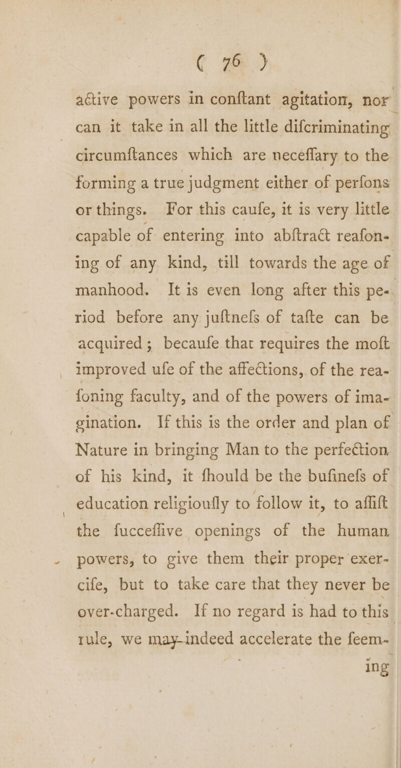 C ge) active powers in conftant agitation, nor can it take in all the little difcriminating - circumftances which are neceflary to the forming a true judgment either of perfons orthings. For this caufe, it is very little capable of entering into abftract reafon- ing of any. kind, till towards the age of manhood. It is even long after this pe- riod before any juftnefs of tafte can be acquired; becaufe that requires the moft _ improved ufe of the affections, of the rea- foning faculty, and of the powers of ima- gination. If this is the order and plan of Nature in bringing Man to the perfection, of his kind, it fhould be the bufinefs of education religioufly to follow it, to aflift the fucceflive openings of the human, powers, to give them their proper exer- cife, but to take care that they never be over-charged. If no regard is had to this | rule, we may-indeed accelerate the feem- ing