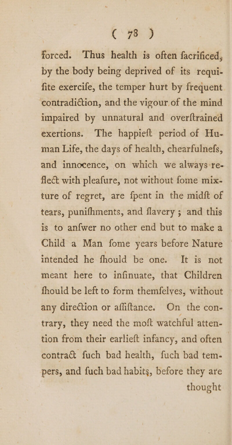 Cc‘ ye) forced. Thus health is often facrificed, by the body being deprived of its requi- fite exercife, the temper hurt by frequent contradiction, and the vigour of the mind impaired by unnatural and overftrained exertions. The happieft period of Hu- man Life, the days of health, chearfulnefs, and innocence, on which we always re- flect with pleafure, not without fome mix- ture of regret, are {pent in the midft of tears, punifhments, and flavery ; and this is to anfwer no other end but to make a Child a Man fome years before Nature intended he fhould be one. It is not meant here to infinuate, that Children fhould be left to form themfelves, without any direction or afliftance. On the con- trary, they need the moft watchful atten- tion from their earlieft infancy, and often — contract fuch bad health, fuch bad tem- pers, and fuch bad habits, before they are thought