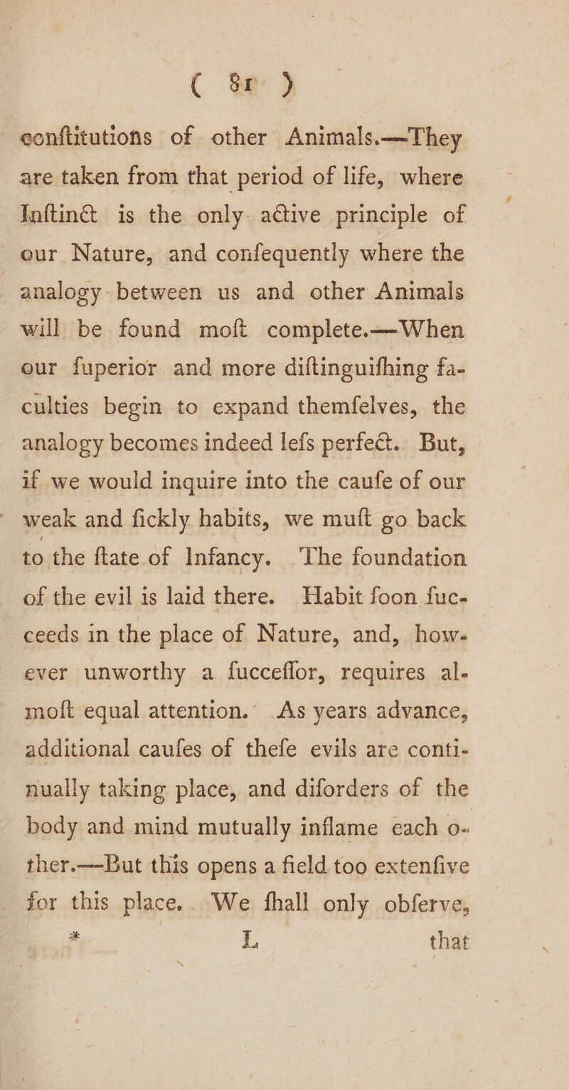 C oe 2 eonftitutions of other Animals.—They are taken from that period of life, where Inftinct is the only. active principle of our Nature, and confequently where the analogy between us and other Animals will be found moft complete.——When our fuperior and more diftinguifhing fa- culties begin to expand themfelves, the analogy becomes indeed lefs perfect.. But, if we would inquire into the caufe of our - weak and fickly habits, we muft go back to the ftate of Infancy. ‘The foundation of the evil is laid there. Habit foon fuc- ceeds in the place of Nature, and, how- | ever unworthy a fucceflor, requires al- moft equal attention. As years advance, additional caufes of thefe evils are conti- nually taking place, and diforders of the body and mind mutually inflame each o- ther.——But this opens a field too extenfive for this place. We fhall only obferve, ¢ L, that