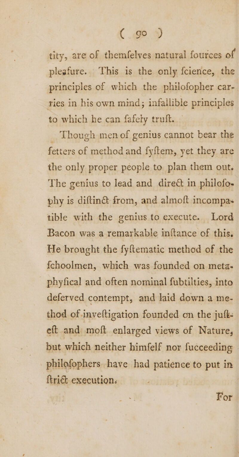 C.go tity, are of themfelves natural fources of pleafure. This is the only fcience, the principles of which the philofopher car- ries in his own mind; infallible principles to which he can fafely truft. Though men of genius cannot bear the fetters of method and fy{tem, yet they are the only proper people to plan them out. The genius to lead and direé in philofo- phy is diftin@ from, and almoft incompas tible with the genius to execute. Lord Bacon was a remarkable inftance of this. He brought the fyftematic method of the {choolmen, which was founded on meta- phyfical and often nominal fubtilties, into deferved contempt, and laid down a me- thod of inveftigation founded on the jufk. eft and moft enlarged views of Nature, but which neither himfelf nor fucceeding . philofophers have had patience to put in ftrict execution. | For