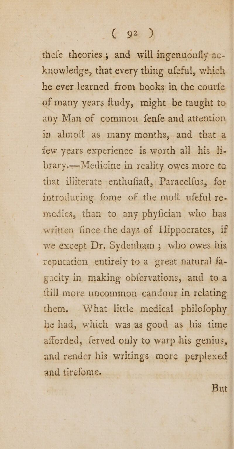 thefe theories; and will ingenuoufly ac- knowledge, that every thing ufeful, which he ever learned from books in the courfe of many years ftudy, might be taught to any Man of common fenfe and attention in almoft as many months, and that a few years experience is worth all his li. brary.—Medicine in reality owes more to that illiterate enthufiaft, Paracelfus, for introducing fome of the molt ufeful re- medies, than to any phyfician who has written fince the days of Hippocrates, if we except Dr. Sydenham ; who owes his reputation entirely to a great natural fa- gacity in making obfervations, and toa {till more uncommon candour in relating them. What little medical philofophy he had, which was as good as his time afforded, ferved only to warp his genius, and render his writings more perplexed and tirefome. But