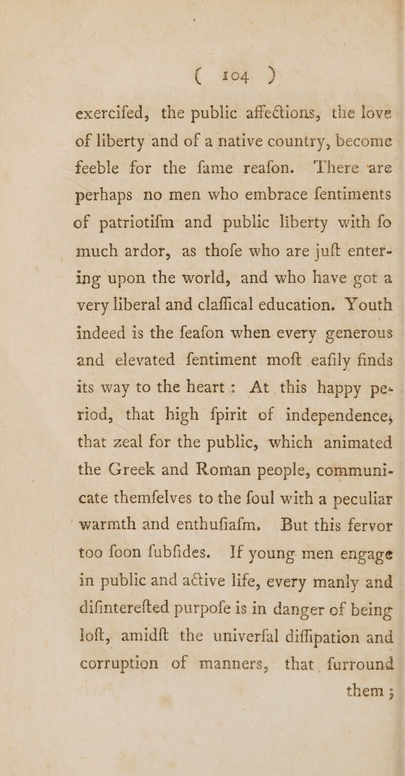 exercifed, the public affections, the love of liberty and of a native country, become. feeble for the fame reafon. ‘There ‘are perhaps no men who embrace fentiments of patriotifm and public liberty with fo _ much ardor, as thofe who are juft enter- ing upon the world, and who have got a very liberal and claffical education. Youth indeed is the feafon when every generous and elevated fentiment moft eafily finds its way to the heart: At this happy pes. riod, that high fpirit of independence, that zeal for the public, which animated the Greek and Roman people, communi- cate themfelves to the foul with a peculiar warmth and enthufiafm. But this fervor too foon fubfides. If young men engage in public and active life, every manly and difinterefted purpofe is in danger of being loft, amidft the univerfal diffipation and corruption of manners, that furround them ;