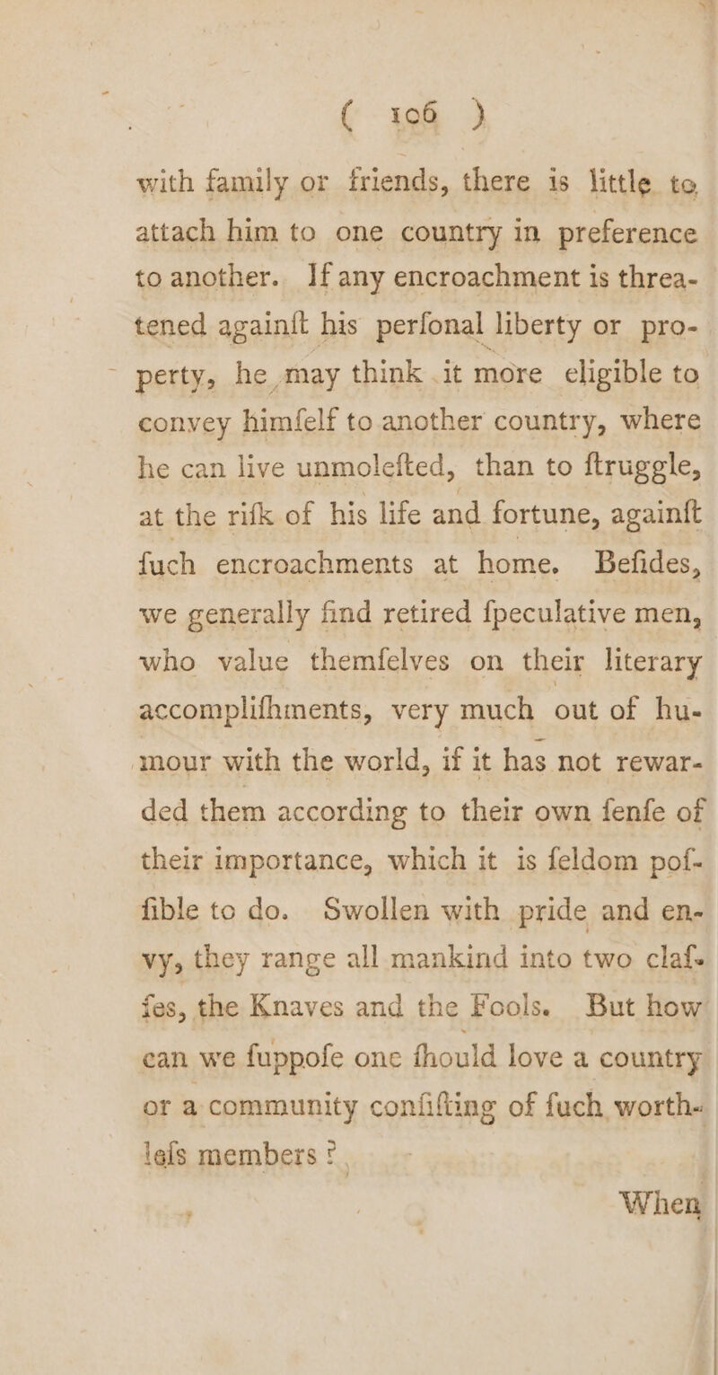 “Va ( 106 ) with family or friends, there is little to attach him to one country in preference to another. Ifany encroachment is threa- tened againit his perfonal liberty or pro- - perty, he may think it more eligible to convey himfelf to another country, where he can live unmolefted, than to ftruggle, at the rifk of his life and fortune, againt{t fuch encroachments at home. Befides, we generally find retired {peculative men, who value themfelves on their literary accomplifhments, very much out of hu- mour with the world, if it has not rewar- ded them according to their own fenfe of their importance, which it is feldom pof- fible to do. Swollen with pride and en- vy, they range all mankind into two claf- fas, the Knaves and the Fools. But how can we fuppofe one fhould love a country or a community confifting of fuch, worth. lels members ©. | When ;