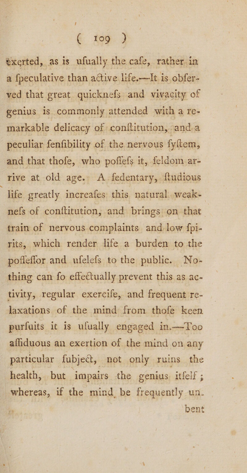 € top } txerted, as is ufually the cafe, rather.in a {peculative than active life.—It is obfer- ved that preat quicknefs and vivacity of genius is commonly attended with a re- markable delicacy of conflitution, anda peculiar fenfibility of the nervous fyftem, and that thofe, who poflefs it, feldom ar- rive at old age.» A. fedentary,. fudious life greatly increafes this natural..weak- nefs of conftitution, and brings: on that train of nervous complaints and-low fpi- rits, which render life a burden to the pofleffor and ufelefs to the public. No- thing can fo effectually prevent this as ac- tivity, regular exercife, and frequent re- laxations of the mind from thofe keen purfuits it is ufually engaged in.—Too afliduous an exertion of the mind on any particular fubject, not only ruins the health, but impairs the genius. itfelf ; whereas, if the mind. be frequently un. ‘bent