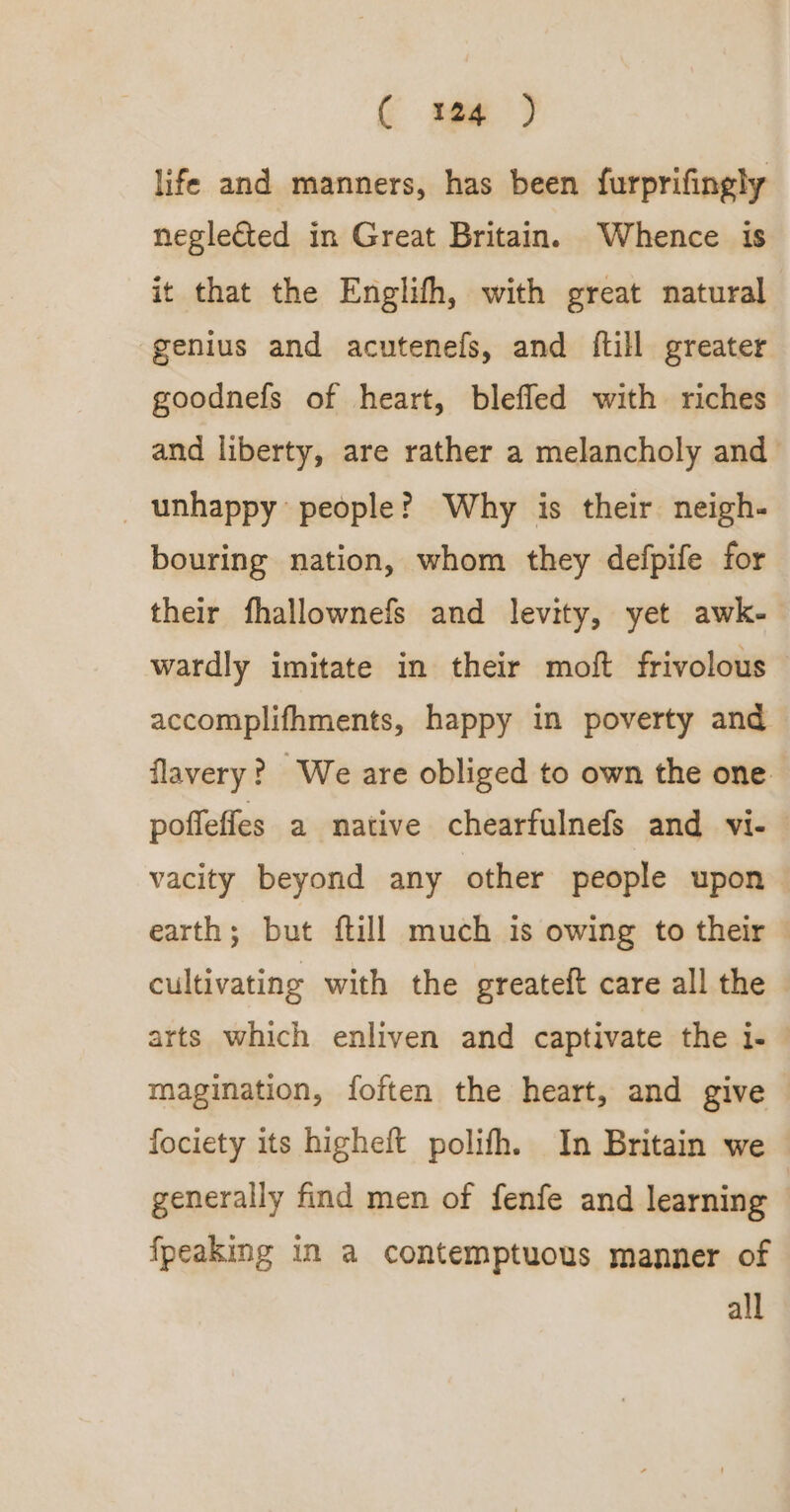 life and manners, has been furprifingly neglected in Great Britain. Whence is it that the Englifh, with great natural genius and acutenefs, and {till greater goodnefs of heart, blefled with riches and liberty, are rather a melancholy and _ unhappy people? Why is their neigh- bouring nation, whom they defpife for their fhallownefs and levity, yet awk- wardly imitate in their moft frivolous accomplifhments, happy in poverty and flavery? We are obliged to own the one poffeffes a native chearfulnefs and vi- vacity beyond any other people upon earth; but ftill much is owing to their — cultivating with the greateft care all the arts which enliven and captivate the i- © magination, foften the heart, and give fociety its higheft polifh. In Britain we generally find men of fenfe and learning fpeaking in a contemptuous manner of all