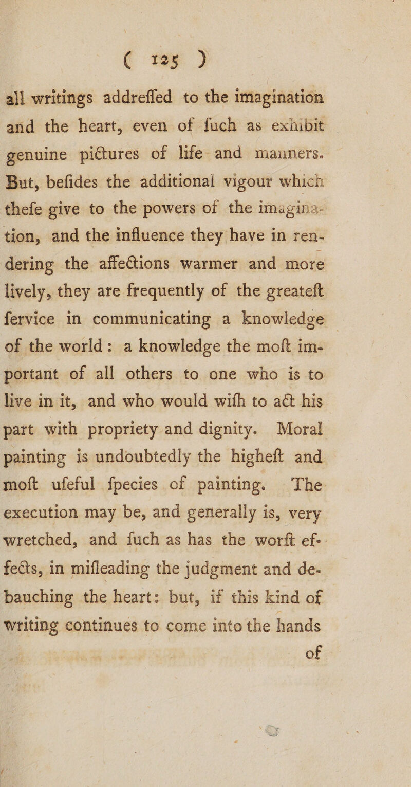 all writings addrefled to the imagination and the heart, even of fuch as exhibit genuine pictures of life and mauners. But, befides the additional vigour which thefe give to the powers of the imagina: tion, and the influence they have in ren- dering the affeCtions warmer and more lively, they are frequently of the greateft fervice in communicating a knowledge — of the world: a knowledge the moft im- portant of all others to one who is to live in it, and who would with to act his part with propriety and dignity. Moral painting is undoubtedly the higheft and moft ufeful fpecies of painting. The execution may be, and generally is, very wretched, and fuch as has the wort ef: fects, in mifleading the judgment and de- bauching the heart: but, if this kind of writing continues to come into the hands of