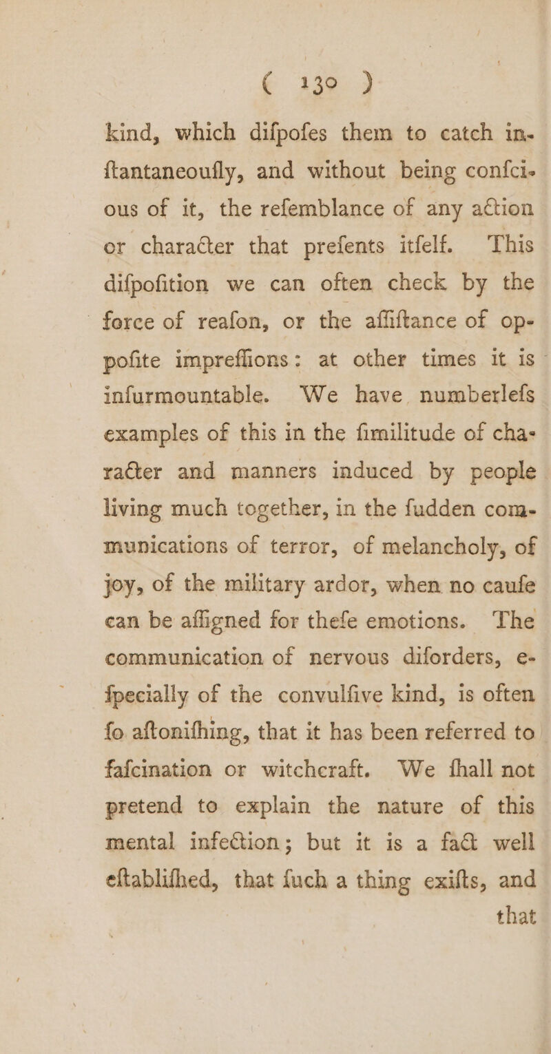 f Aaa a kind, which difpofes them to catch in- ftantaneoufly, and without being confci- ous of it, the refemblance of any action or character that prefents itfelf. This difpofition we can often check by the force of reafon, or the affiftance of Op- pofite impreffions: at other times it is~ infurmountable. We have numberlefs examples of this in the fimilitude of cha: racter and manners induced by people living much together, in the fudden com- munications of terror, of melancholy, of joy, of the military ardor, when no caufe ean be afligned for thefe emotions. The communication of nervous diforders, e- fpecially of the convulfive kind, is often {o aftonifhing, that it has been referred to fafcination or witchcraft. We {hall not pretend to explain the nature of this mental infection; but it is a fac well eftablifhed, that fuch a thing exifts, and