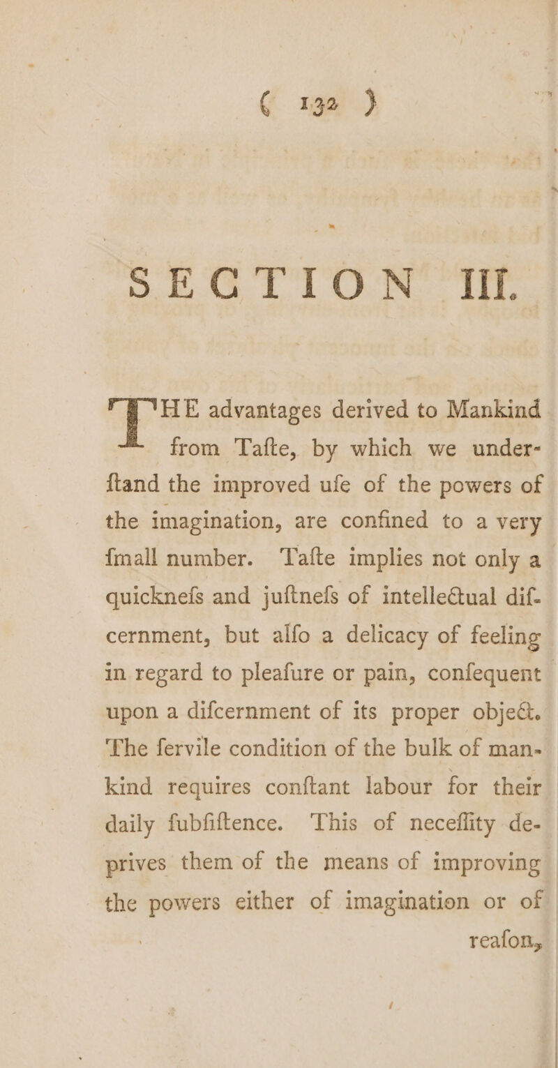 eG RG its Bi «ee | 9 THE advantages derived to Mankind from Tafte, by which we under- {tand the improved ufe of the powers of the imagination, are confined to a very {mall number. ‘afte implies not only a_ quicknefs and juftnefs of intelleGtual dif- cernment, but alfo a delicacy of feeling in regard to pleafure or pain, confequent upon a difcernment of its proper objec. The fervile condition of the bulk of man- kind requires conftant labour for their daily fubfiftence. This of neceflity de- prives them of the means of improving the powers either of imagination or of reafon,