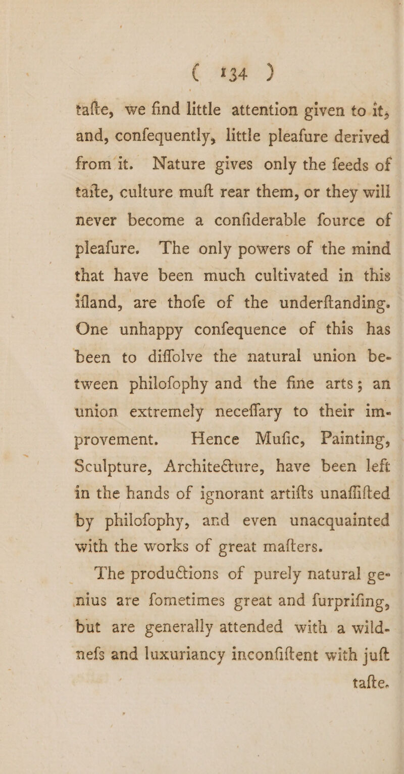 ( ‘Fe ) tafte, we find little attention given to it, and, confequently, little pleafure derived from it. Nature gives only the feeds of taite, culture muft rear them, or they will never become a confiderable fource of pleafure. The only powers of the mind that have been much cultivated in this ifland, are thofe of the underftanding. One unhappy confequence of this has been to diffolve the natural union be- tween philofophy and the fine arts; an union extremely neceflary to their im- provement. Hence Mufic, Painting, Sculpture, Archite@ture, have been left in the hands of ignorant artifts unaflifted by philofophy, and even unacquainted with the works of great matters. The productions of purely natural gee | mius are fometimes great and furprifing, but are generally attended with a wild- nefs and luxuriancy inconfiftent with juft tafte.