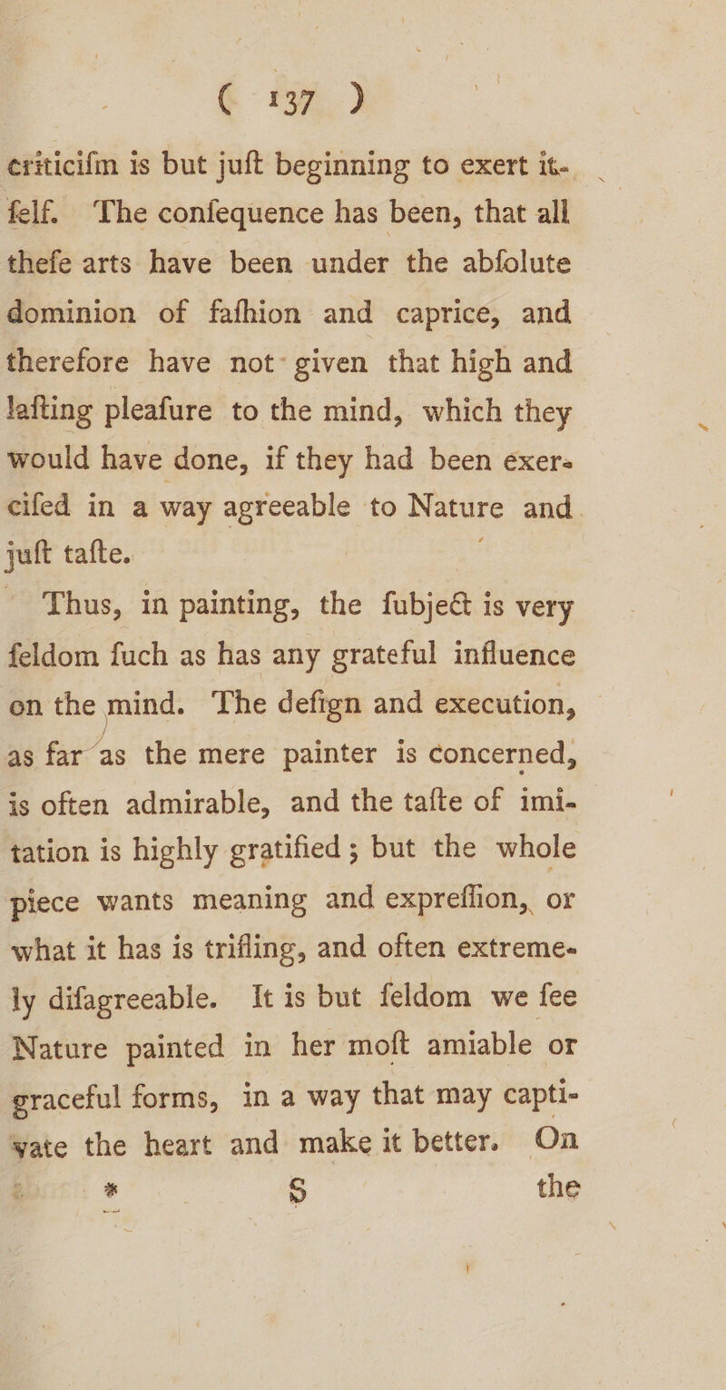 ¢ 34,2 criticifm is but juft beginning to exert it- _ felf. ‘The confequence has been, that all thefe arts have been under the abfolute dominion of fafhion and caprice, and therefore have not: given that high and lafting pleafure to the mind, which they would have done, if they had been exer cifed in a way agreeable to Nature and. jult tafte. | Thus, in painting, the fubje&amp; is very feldom fuch as has any grateful influence on the mind. The defign and execution, as far as the mere painter is concerned, is often admirable, and the tafte of imi. tation is highly gratified; but the whole piece wants meaning and expreflion, or what it has is trifling, and often extreme- ly difagreeable. It is but feldom we fee Nature painted in her moft amiable or graceful forms, in a way that may capti- yate the heart and make it better. On * S the