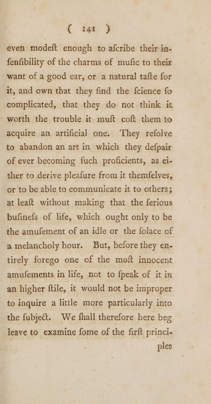 C m1 ) even modeft enough to afcribe their in- fenfibility of the charms of mufic to their want of a good ear, or a natural tafte for it, and own that they find the fcience fo complicated, that they do not think it ‘ worth the trouble it muft coft them to acquire an artificial one. They refolve to abandon an art in which they defpair of ever becoming fuch proficients, as éi- ther to derive pleafure from it themfelves, or to be able to communicate it to others; at leaft without making that. the ferious bufinefs of life, which ought only to be the amufement of an idle or the folace of a melancholy hour. But, before they en- tirely forego one of the moft innocent amufements in life, not to {peak of it in an higher ftile, it would not be improper to inquire a little more particularly into the fubje&amp;t. We thall therefore here beg leave to examine fome of the firft princi- | ples