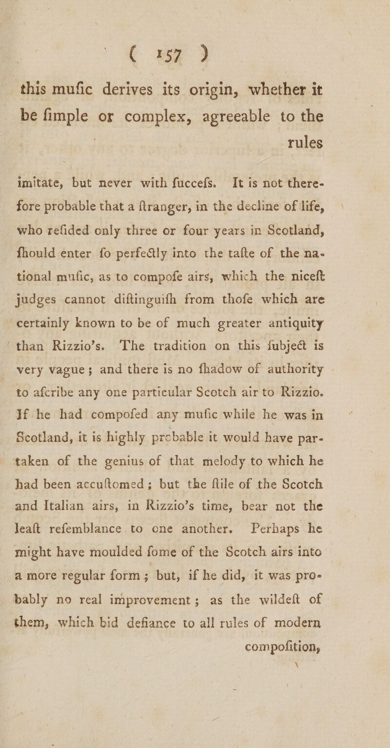 this mufic derives its origin, whether it be fimple or complex, agreeable to the rules imitate, but mever with fuccefs. It is not there- fore probable that a ftranger, in the decline of ‘life, who refided only three or four years in Scotland, fhould enter fo perfe&amp;ly into the tafte of the na- tional mufic, as to compofe airs, which the niceft judges cannot diftinguifh from thofe which are certainly known to be of much greater antiquity ‘than Rizzio’s. The tradition on this fubjet is very vague; and there is no fhadow of authority . to afcribe any one particular Scotch air to Rizzio. Jf he had compofed any mufic while he was in Scotland, it is highly probable it would have par- taken of the genius of that melody to which he had been accuftomed; but the ftile of the Scotch and Italian airs, in Rizzio’s time, bear not the leaft refemblance.to one another. Perhaps he might have moulded fome of the Scotch airs into a more regular form; but, if he did, it was pro- bably no real improvement; as the wildeft of them, which bid defiance to all rules of modern compolition, \