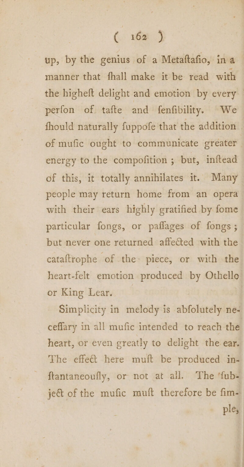 up, by the genius of a Metaftafio, ina manner that fhall make it be read with the higheft delight and emotion by every perfon of. tafte and fenfibility. We fhould naturally fuppofe that the addition | of mufic ought to communicate greater. energy to the compofition ; but, inftead of this, it totally annihilates it. Many people may return home from an opera with their ears highly gratified by fome particular fongs, or paflages of fongs ; but never one returned afteCted with the cataftrophe of the: piece, or with the heart-felt emotion produced by Othello or King Lear. | | Simplicity in melody is abfolutely ne- ceflary in all mufic intended to reach the heart, or even greatly to delight the ear. The effect here muft be produced in- ftantaneoufly, or not at all. The ‘fub- je&amp;t of the mufic muft therefore be fim ple, | |