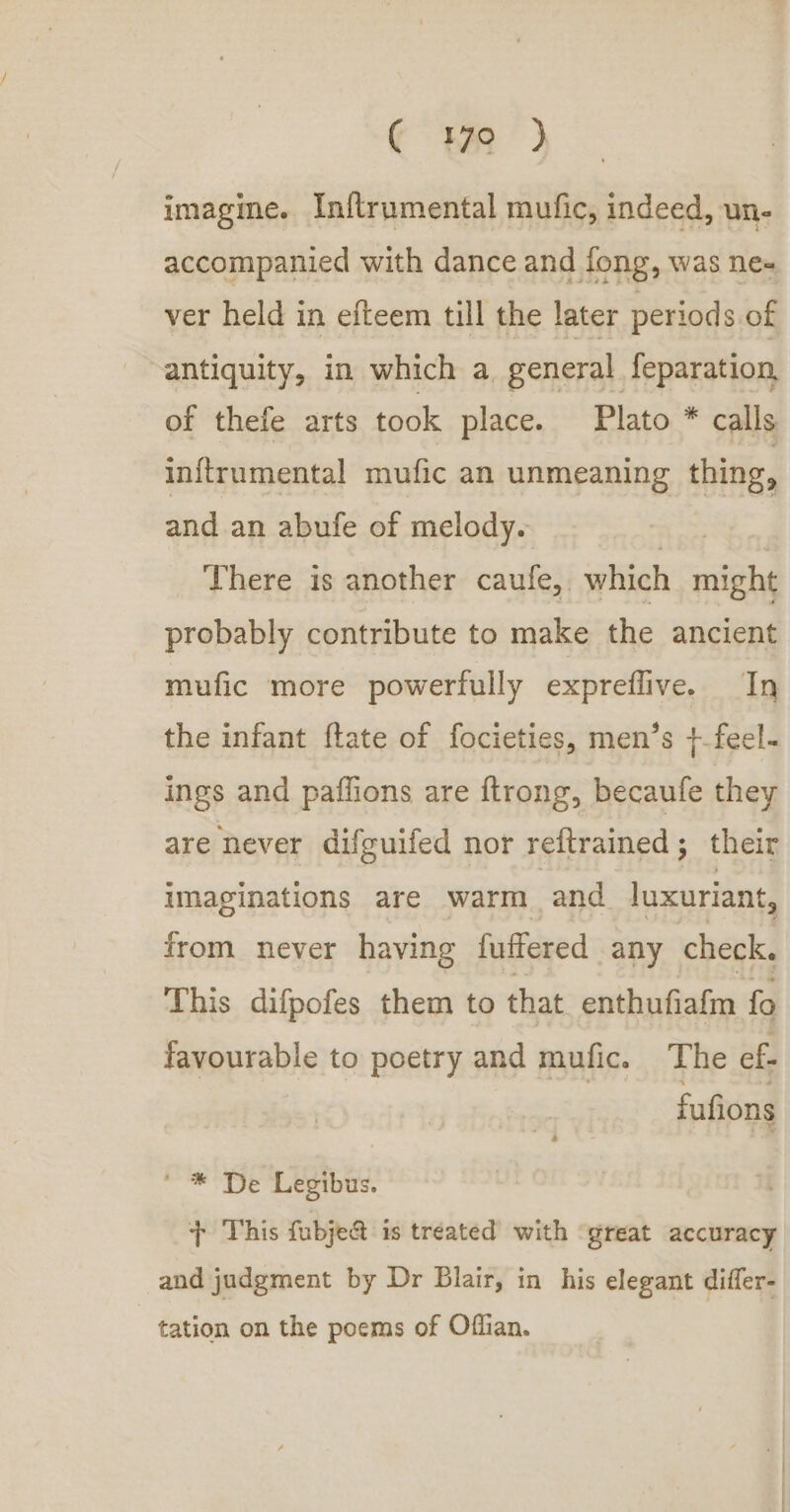 € 70 } imagme. In{trumental mufic, indeed, un- accompanied with dance and fong, was ne« ver held in efteem till the later periods of antiquity, in which a general feparation, of thefe arts took place. Plato * calls inftrumental mufic an unmeaning thing, and an abufe of melody. | There is another caufe, which might probably contribute to make the ancient mufic more powerfully expreflive. In the infant ftate of focieties, men’s +-feel- ings and paffions are ftrong, becaufe they are never difguifed nor reftrained; their imaginations are warm and luxuriant, from never having fuffered any check. This difpofes them to that enthufiafm fo favourable to poetry and mufic. The ef fufions ' * De Legibus. jy This fubje&amp; is treated with ‘great accuracy and judgment by Dr Blair, in his elegant differ- tation on the poems of Offian.