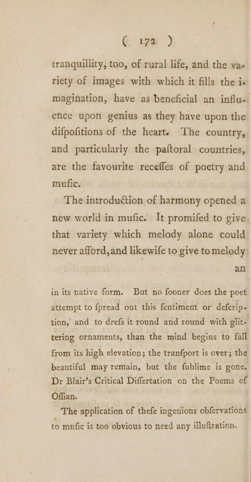 tranquillity, too, of rural life, and the va« riety of images with which it fills the is -magination, have as beneficial an influ- ; ehce upon genius as they have upon the difpofitions of the hearts The country, and particularly the paftoral countries, are the favourite recefles of poetry and mufic. The introduction of harmony opened a new world in mufic. It promifed to give. that variety which melody alone could: never afford, and likewife to give tomelody an in its native form. But no fooner does the poet attempt to fpread out this fentiment or defcrip- tion, and to drefs it round and round with glit- tering ornaments, than the mind begins to fall from its high elevation; the tranfport is over; the beautiful may remain, but the fublime is gone. Dr Blair’s Critical Differtation on the Poems of Offian. - ‘The application of thefe ingenious obfervations to mufic is too obvious to need any illuftration.