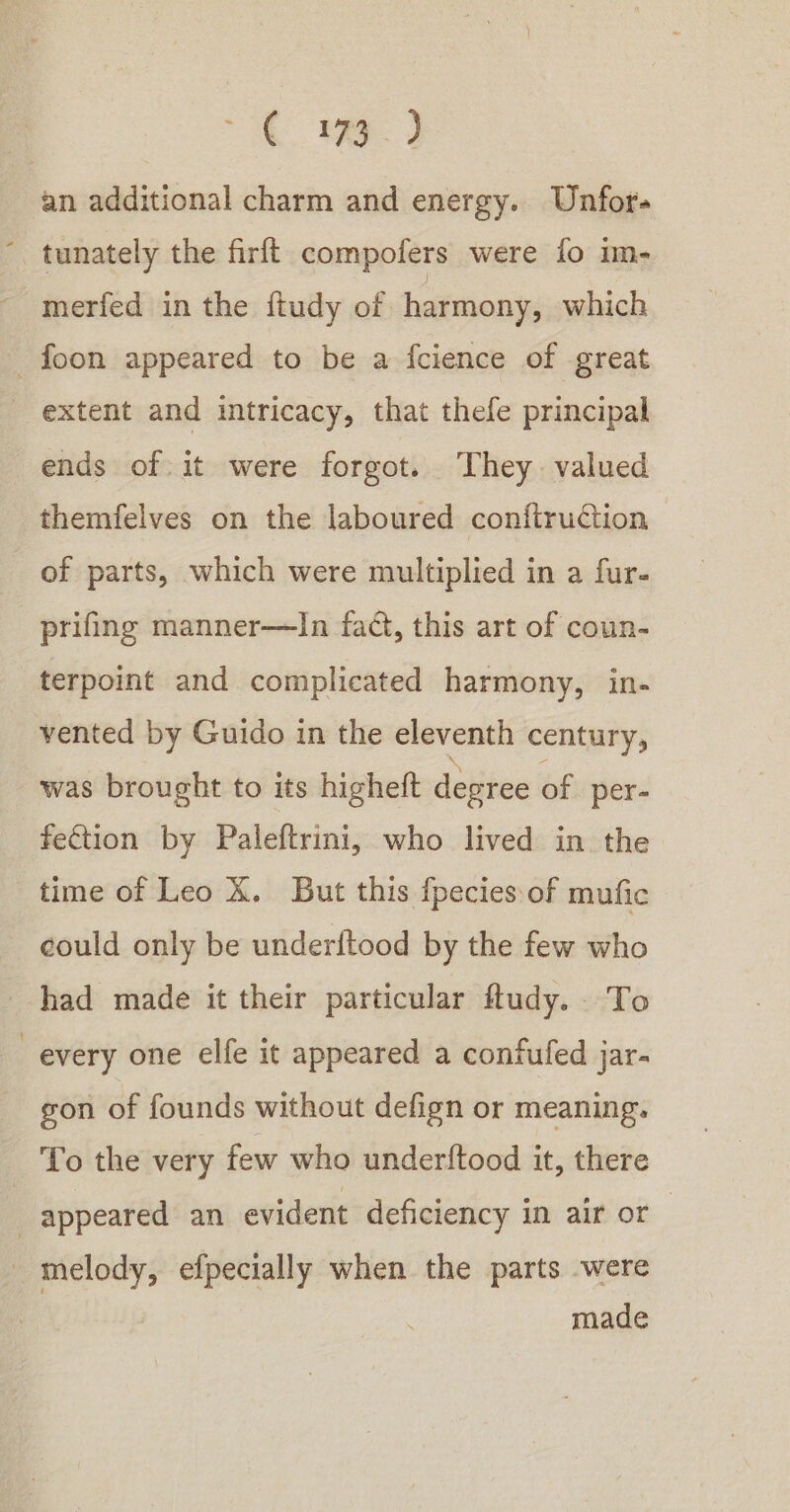 “i an additional charm and energy. Unfor- tunately the firft compofers were fo im- merfed in the ftudy of harmony, which _foon appeared to be a fcience of great extent and intricacy, that thefe principal ends of it were forgot. They valued themfelves on the laboured confiruGion of parts, which were multiplied in a fur- prifing manner—lIn fact, this art of coun- terpoint and complicated harmony, in- vented by Guido in the — century, was brought to its higheft desree of per- fection by Paleftrini, who lived in the time of Leo X. But this fpecies of mufic could only be underitood by the few who had made it their particular fludy. To every one elfe it appeared a confufed jar- gon of founds without defign or meaning. To the very few who underftood it, there appeared an evident deficiency in air or _ melody, efpecially when the parts -were made