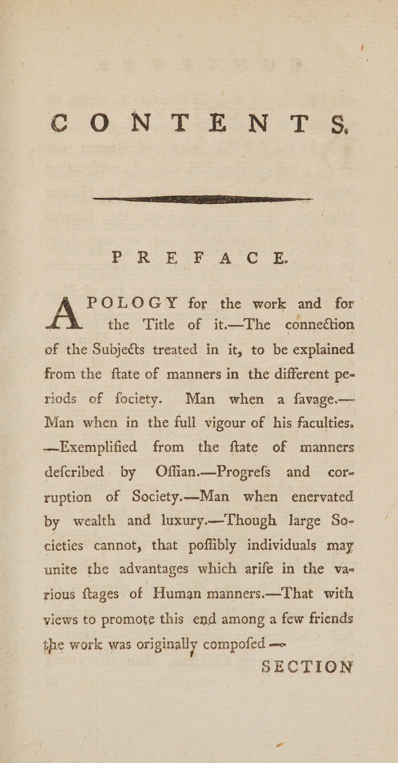 C.O.-N-TeEON TG, fr RE SP A Oe. POLOGY for the work and for the Title of it.—The connection of the Subjects treated in it, to be explained from the ftate of manners in the different pe- riods of fociety. Man when a favage.— Man when in the full vigour of his faculties. —Exemplified from the ftate of manners defcribed. by Offian.—Progrefs and cor- ruption of Society.—Man when enervated by wealth and luxury —Though large So- cieties cannot, that poffibly individuals may ‘upiee the advantages which arife in the va- rious ftages. of Human manners.—That with views to promote this end among a few friends the work was originally compofed —-