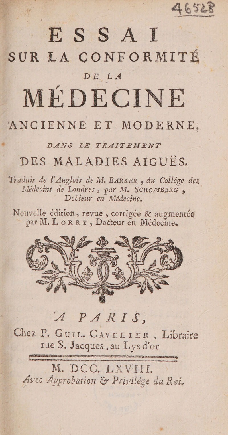 4 “à A6 Far M SS AT SUR LA CONFORMITÉ. DE LA MÉDECINE ANCIENNE ET MODERNE, + DANS LE TRAITEMENT DES MALADIES AIGUËS. Traduir de l’Anglois de M. BARKER , du Collége des Médecins de Londres ; par M. SCHOMBERG , Docteur en Médecine. Nouvelle édition, revue , corrigée &amp; augmentée - par M Lorry, Doûteur en Médecine. M. DCC. LXVIIL Avec Approbation &amp; Privilése du Roi,
