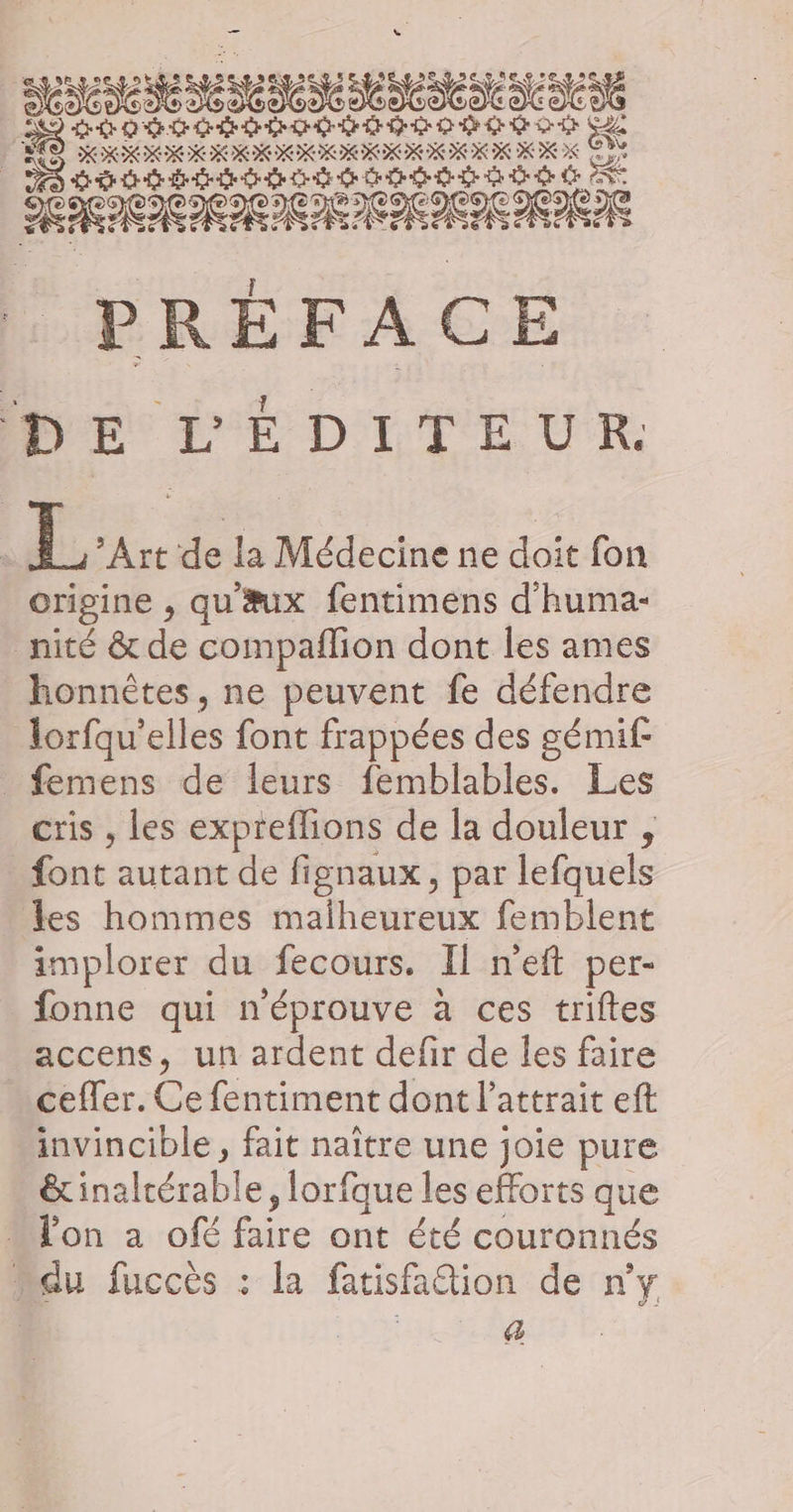 NE 5 4 db) do) do dodo cp d ÈS LOSC HORoE DE nn ee vs Le XX 2K A | RARES æ Î PRÉFACE DE L'ÉDITEUR. L Art de la Médecine ne doit fon origine , qu æux fentimens d'huma- _nité &amp; de compaflion dont les ames honnètes, ne peuvent fe défendre lorfqu’ cites font frappées des gémif- _ femens de leurs femblables. Les cris , les expreflions de la douleur , font autant de fignaux, par lefquels es hommes malheureux femblent implorer du fecours. Il neft per- _fonne qui n'éprouve à ces triftes accens, un ardent defir de les faire ceffer. . fentiment dont l'attrait eft invincible, fait naître une joie pure HAS , lorfque les efforts que « l'on a ofé Er e ont été couronnés “du fuccès : la fatisfattion de n'y | | a