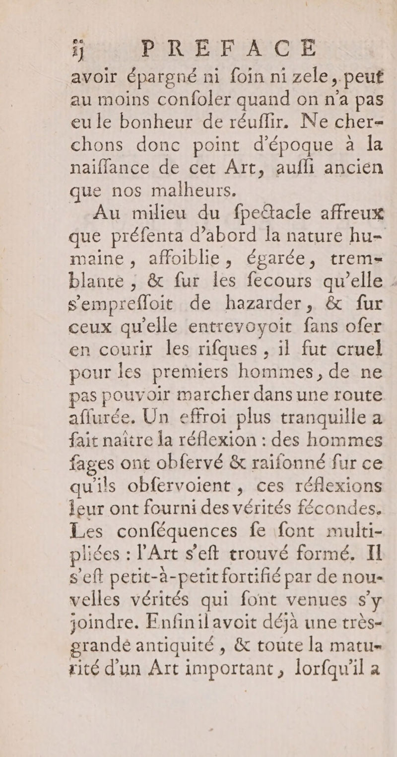 avoir épargné ni foin ni zele, peut au moins confoler quand on n'a pas eu le bonheur de réuflir. Ne cher chons donc point d'époque à la naiflance de cet Art, aufli ancien que nos malheurs. Au milieu du fpe&amp;acle affreux que préfenta d’abord Ia nature hu- maine , affoiblie, égarée, trem- blante , &amp; fur les fecours qu’elle s’emprefloit de hazarder, &amp; fur ceux qu'elle entrevoyoit fans ofer en courir les rifques , il fut cruel pour les premiers hommes, de ne pas pouvoir marcher dans une route aflurée. Un effroi plus tranquille a fait naître la réflexion : des hommes fages ont obfervé &amp; raifonné fur ce qu'ils obfervoient , ces réflexions Îgur ont fourni des vérités fécondes. Les conféquences fe font multi- pliées : l'Art s'eft trouvé formé. II s’eft petit-à-petit fortifié par de nou- velles vérités qui font venues s’y joindre. Enfinil avoit déjà une très- grandé antiquité , &amp; toute la matu- rité d'un Art important, lorfqu'il a