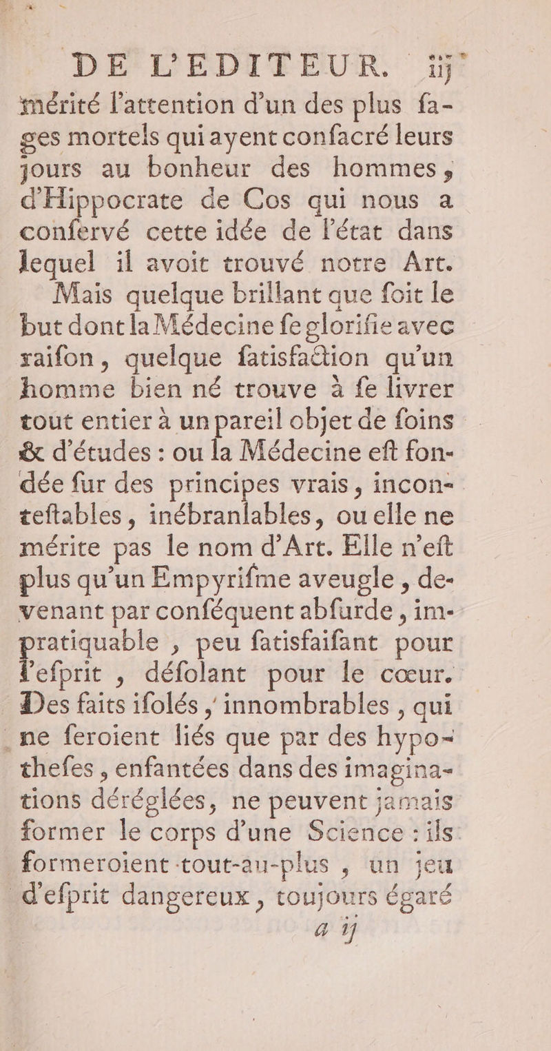 DE*LEDIEEUR. 1j: mérité l'attention d’un des plus fa- ges mortels quiayent confacré leurs jours au bonheur des hommes, d'Hippocrate de Cos qui nous a confervé cette idée de l'état dans lequel il avoit trouvé notre Art. Mais quelque brillant que foit le but dont la Médecine feglorifie avec raifon, quelque fatisfattion qu'un homme bien né trouve à fe livrer tout entier à un pareil objet de foins &amp; d'études : ou la Médecine eft fon- dée fur des principes vrais, incon- teftables, inébranlables, ouelle ne mérite pas le nom d'Art. Elle n’eit plus qu’un Empyrifme aveugle , de- venant par conféquent abfurde , im- Heron , peu fatisfaifant pour ’efprit , défolant pour le cœur. Des faits ifolés / innombrables , qui . ne feroient liés que par des hypo- thefes , enfantées dans des imagina- tions déréglées, ne peuvent jamais former le corps d’une Science : ils: _formeroïent-tout-au-plus , un jeu d'efprit dangereux, toujours égaré sm