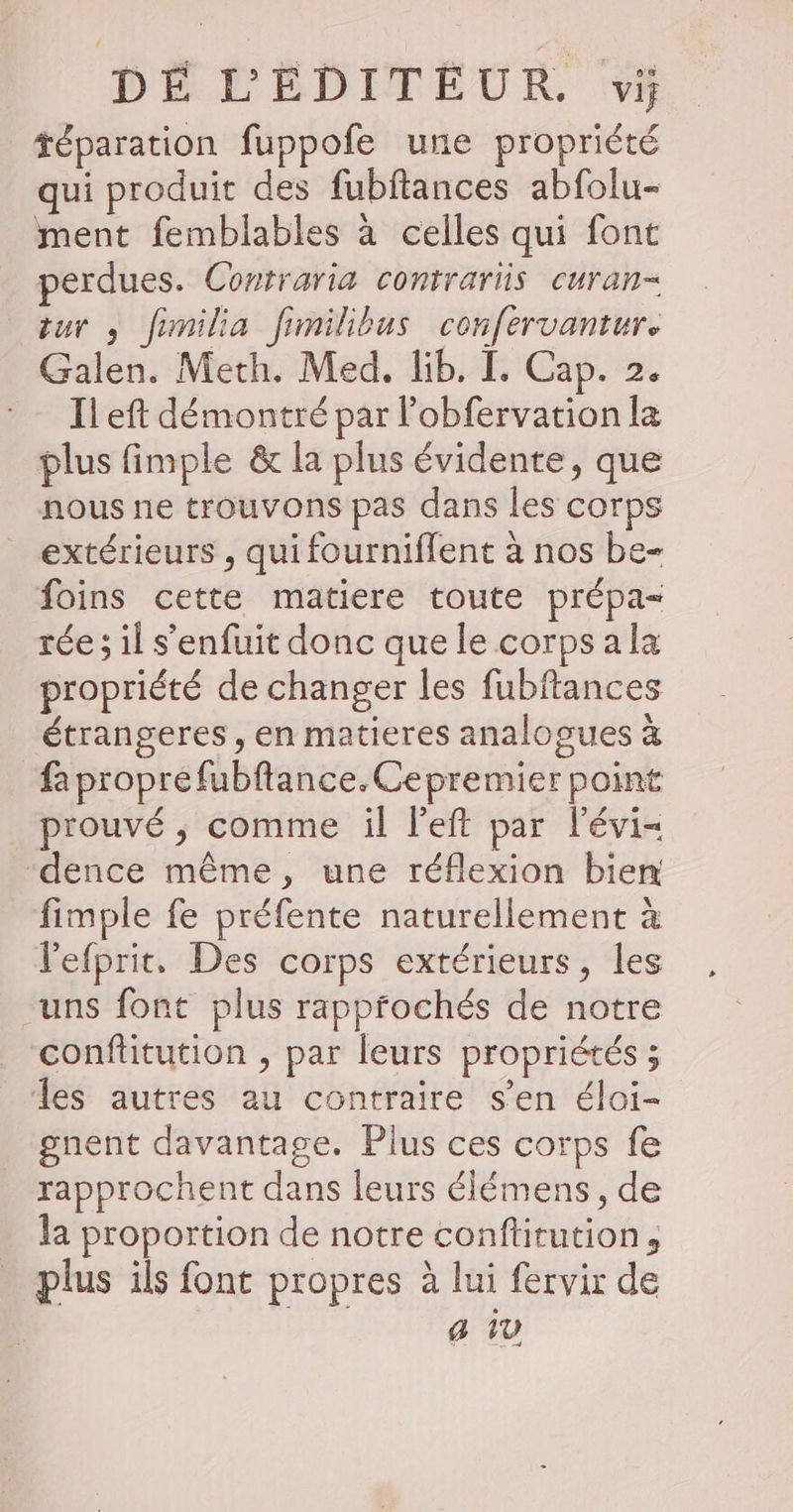 téparation fuppofe une propriété qui produit des fubftances abfolu- ment femblables à celles qui font perdues. Contraria contrariis curan= tur , fimilia fimilibus confervantur. Galen. Meth. Med. Kb. [. Cap. 2. Il eft démontré par lobfervation la plus fimple &amp; la plus évidente, que nous ne trouvons pas dans les corps extérieurs , qui fourniflent à nos be- foins cette matiere toute prépa- rée ; il s'enfuit donc que le corps ala propriété de changer les fubftances étrangeres , en matieres analogues à faproprefubftance.Cepremier point prouvé ; comme il left par l'évi- ‘dence même, une réflexion bien fimple fe préfente naturellement à l'efprit. Des corps extérieurs, les uns font plus rappfochés de notre conftitution , par leurs propriétés ; les autres au contraire s’en éloi- gnent davantage. Plus ces corps fe rapprochent dans leurs élémens, de la proportion de notre conftitution, . plus ils font propres à lui fervir de