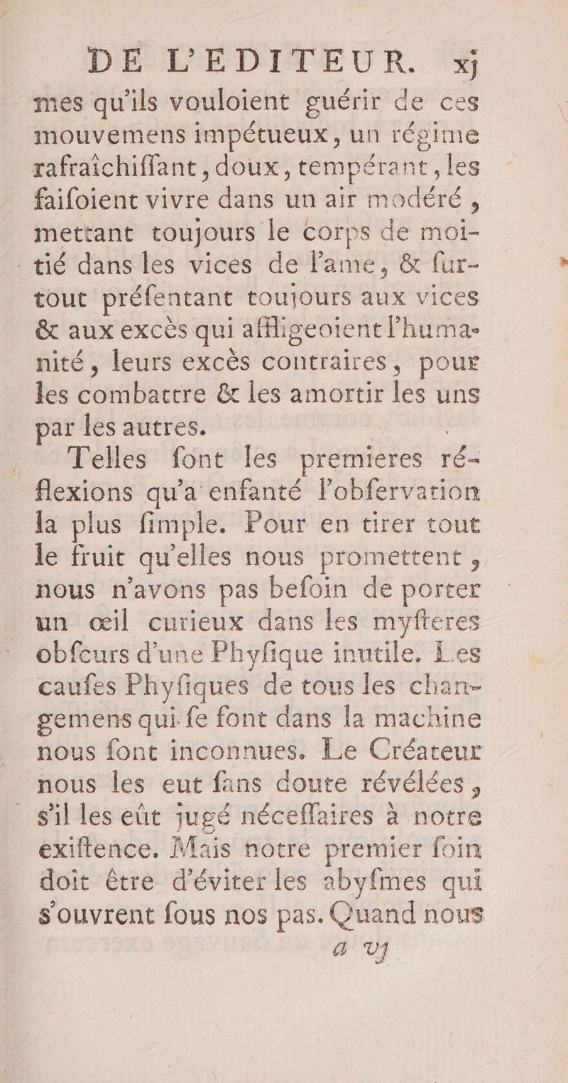mes qu'ils vouloient guérir de ces mouvemens impétueux, un régime rafraichiffant , doux, tempérant, les faifoient vivre dans un air modéré, mettant toujours le corps de moi- - tié dans les vices de lame, &amp; fur- tout préfentant toujours aux vice &amp; aux excès qui af Lie RURAL nité, leurs excès contraires, pour les Sasrauer &amp; les amortir les uns par les autres. Telles font les premieres ré flexions qu'a enfanté l’obfervation la plus fimple. Pour en tirer tout le fruit qu’elles nous promettent, nous n'avons pas befoin de porter un œil curieux dans les myfteres obfcurs d’une Phyfique inutile, Les caufes Phyfiques de tous les chan- gemens qui fe font dans la machine nous font inconnues. Le Créateur nous les eut fans doute révélées, _ s'il les eût jugé néceffaires à notre exiftence. Mais notre premier foin doit être d'éviter les abyfmes qui s'ouvrent fous nos pas. Quand nous | 4 V]