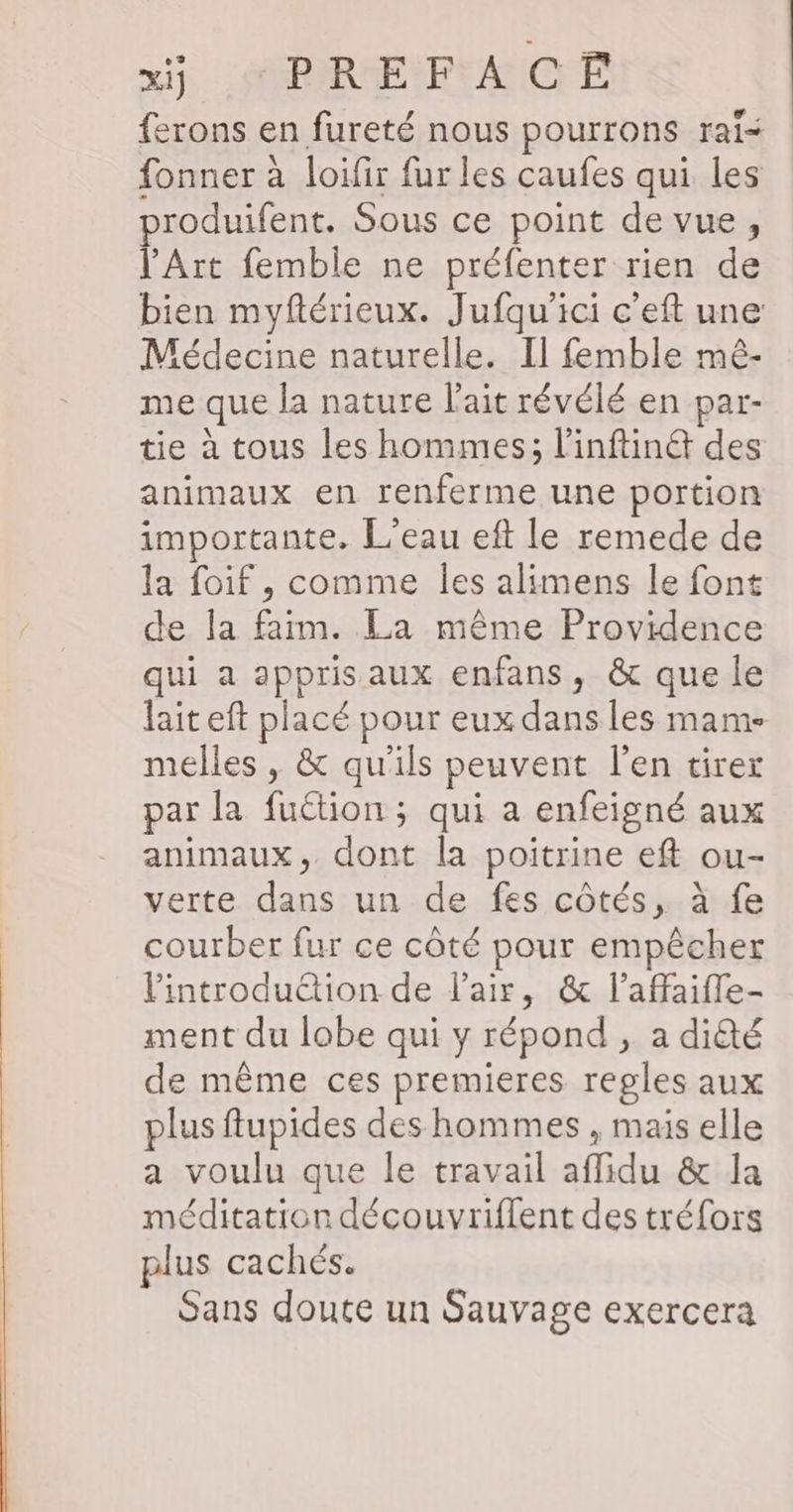 ferons en fureté nous pourrons raï< fonner à loifir fur les caufes qui les produifent. Sous ce point de vue, l'Art femble ne préfenter rien de bien myftérieux. Jufqu’ici c’eft une Médecine naturelle. Il femble mê- me que la nature l'ait révélé en par- tie à tous les hommes; l’inftiné des animaux en renferme une portion importante. L'eau eft le remede de la foif, comme les alimens le font de la faim. La même Providence qui a appris aux enfans, &amp; que le lait eft placé pour eux dans les mam- melles , &amp; qu'ils peuvent l'en tirer par la fuétion ; qui a enfeigné aux animaux, dont la poitrine eft ou- verte dans un de fes côtés, à fe courber fur ce côté pour empêcher introduction de l'air, &amp; l’affaiffe- ment du lobe qui y répond , a dité de même ces premieres regles aux plus flupides des hommes , mais elle a voulu que le travail affidu &amp; la méditation découvriflent des tréfors plus cachés. Sans doute un Sauvage exercera