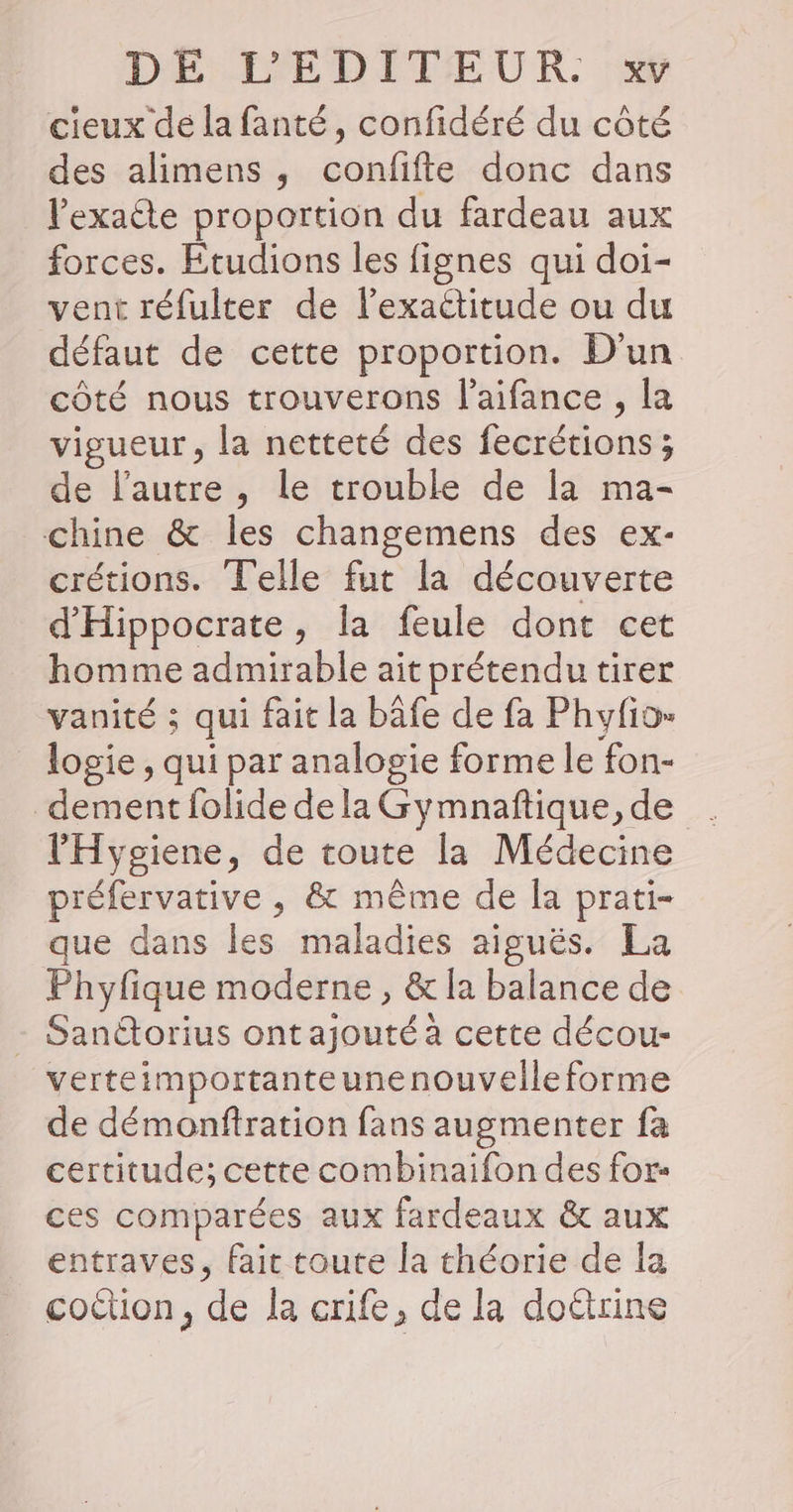 DE DEDPETEUR 14 cieux de la fanté, confidéré du côté des alimens, confifte donc dans lexaéte proportion du fardeau aux forces. Etudions les fignes qui doi- vent réfulter de lexactitude ou du défaut de cette proportion. D'un côté nous trouverons l’aifance , la vigueur, la netteté des foétédintss ; de l’autre , le trouble de la ma- chine &amp; les changemens des ex- crétions. Telle fut la découverte d'Hippocrate, la feule dont cet homme admirable ait prétendu tirer vanité ; qui fait la bâfe de fa Phyfio- logie, qui par analogie forme le fon- dement folide de la Gymnaftique, de l'Hygiene, de toute la Médecine préfervative , &amp; même de la prati- que dans les maladies aiguës. La Phyfique moderne , &amp; la balance de - Sanétorius ont Rs cette décou- verteimportanteunenouvelleforme de démonftration fans augmenter fa certitude; cette combinaifon des for- ces comparées aux fardeaux &amp; aux entraves, fait toute la théorie de la coétion, de la crife, de la doëtrine