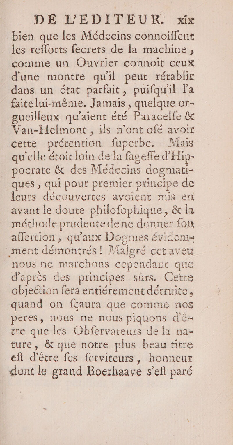 bien que les Médecins connoiffent les reflorts fecrets de la machine, comme un Ouvrier connoit ceux d'une montre quil peut rétablir dans un état parfait, puifqu'il l'a faite lui-même. Jamais, quelque or- gueilleux qu'aient été Paracelfe &amp; Van-Helmont, ils n’ont ofé avoir cette prétention fuperbe. Mais qu'elle étoit loin de la fagefle d'Hip- pocrate &amp; des Médecins dogmati- ques , qui pour premier principe de leurs découvertes avoient mis en avant le doute philofophique, &amp; ia méthode prudente de ne donner fon affertion , qu'aux Dogmes évidems _ment démontrés ! Malsré cet aveu nous ne marchons cependant que d'après des principes sûrs. Cette objection fera entiérement détruite, quand on fçaura que comme nos peres, nous ne nous piquons dé tre que les Obfervateurs de la na- ture, &amp; que notre plus beau titre eft d’être fes ferviteurs, honneur dont le grand Boerhaave s'eft paré