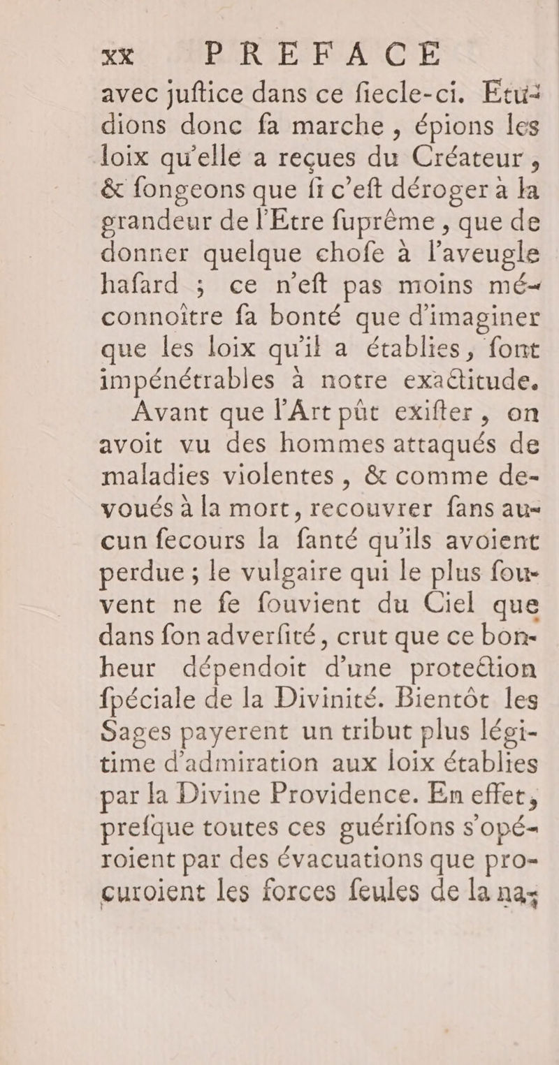 avec juftice dans ce fiecle-ci. Etu: dions donc fa marche , épions les loix qu'elle à reçues du Créateur , &amp; fongeons que fi c’eft déroger à la grandeur de l'Etre fuprême , que de donner quelque chofe à l’aveugle hafard ; ce neft pas moins mé- connoître fa bonté que d'imaginer que les loix qu'il a établies, font impénétrables à notre exactitude. Avant que l'Art püt exifter, on avoit vu des hommes attaqués de maladies violentes , &amp; comme de- voués à la mort, recouvrer fans au- cun fecours la fanté qu'ils avoient perdue ; le vulgaire qui le plus fou- vent ne fe fouvient du Ciel que dans fon adverfité, crut que ce bon- heur dépendoit d'une proteétion fpéciale de la Divinité. Bientôt les Sages payerent un tribut plus léoi- time d'admiration aux loix établies par la Divine Providence. En effet, prefque toutes ces guérifons s’opé- roient par des évacuations que pro- curoient les forces feules de la nas