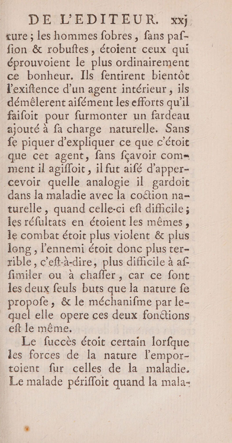 ture ; les hommes fobres, fans paf- fion &amp; robuftes, étoient ceux qui éprouvoient le plus ordinairement ce bonheur. Ils fentirent bientôt l'exiftence d’un agent intérieur , ils démêlerent aifément les efforts qu'il faifoit pour furmonter un fardeau ajouté à fa charge naturelle. Sans fe piquer d'expliquer ce que c'étoit que cet agent, fans fçavoir coms= ment il agifloit , il fut aifé d’apper- cevoir quelle analogie il gardoit dans la maladie avec la coëtion na- turelle , quand celle-ci eft difficile ; les réfultats en étoient les mêmes, le combat étoit plus violent &amp; plus long , l'ennemi étoit donc plus ter- rible, c'eft-à-dire, plus difficile à af fimiler ou à chaffer, car ce font les deux feuls buts que la nature fe propofe, &amp; le méchanifme par le- quel elle opere ces deux fonctions eft le même. | Le fuccès étoit certain lorfque des forces de la nature lempor- toient fur celles de la maladie. Le malade périfloit quand la mala-