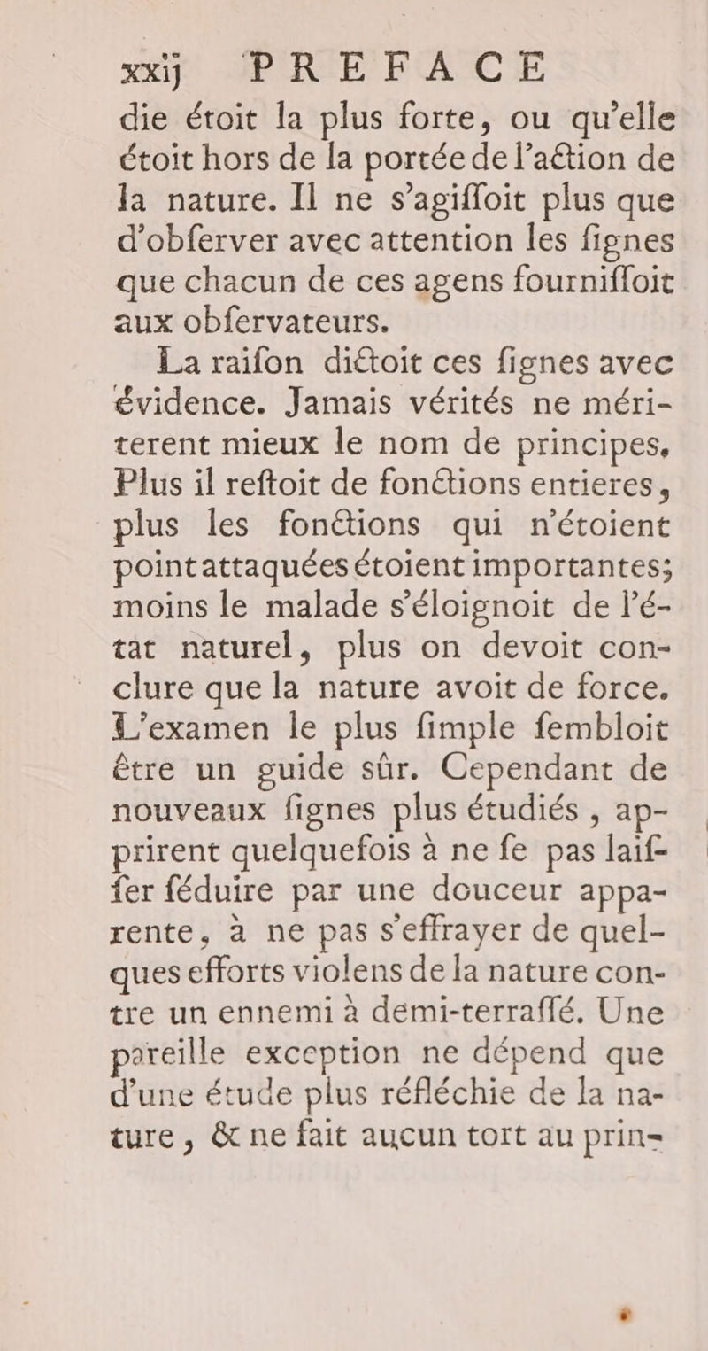 xx PRIE FACE die étoit la plus forte, ou qu’elle étoit hors de la portée de l’aétion de la nature. Il ne s’agifloit plus que d’obferver avec attention les fignes que chacun de ces agens fournifloit aux obfervateurs. La raifon diétoit ces fignes avec évidence. Jamais vérités ne méri- terent mieux le nom de principes, Plus il reftoit de fonétions entieres, plus les fonétions qui n'étoient pointattaquées étoient importantes; moins le malade s'éloignoit de lé- tat naturel, plus on devoit con- clure que la nature avoit de force. L'examen le plus fimple fembloit être un guide sûr. Cependant de nouveaux fignes plus étudiés , ap- prirent quelquefois à ne fe pas laif- fer féduire par une douceur appa- rente, à ne pas s'effrayer de quel- ques efforts violens de la nature con- tre un ennemi à demi-terraffé. Une pareille exception ne dépend que d'une étude plus réfléchie de la na- ture, &amp; ne fait aucun tort au prin=