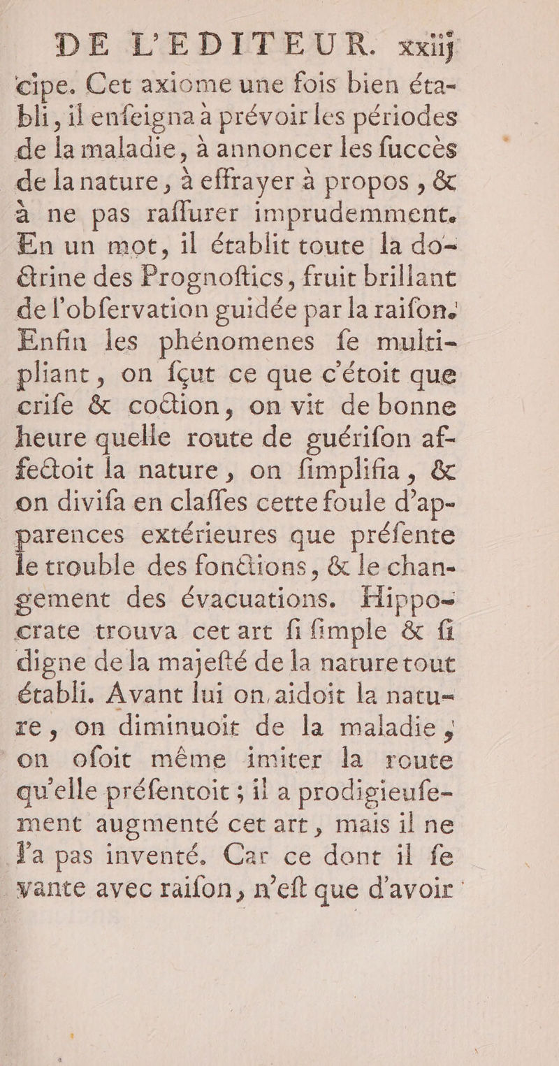 cipe. Cet axiome une fois bien éta- bli, il enfeigna a prévoir les périodes de la maladie, à annoncer les fuccès de la nature, à effrayer à propos , &amp; à ne pas raflurer imprudemment. En un mot, il établit toute la do- trine des Prognoftics, fruit brillant de l’obfervation guidée par la raifon. Enfin les phénomenes fe multi- pliant, on fçut ce que c'étoit que crife &amp; cottion, on vit de bonne heure quelle route de guérifon af- fectoit la nature, on fimplifia, &amp; on divifa en claffes cette foule d’ap- parences extérieures que préfente le trouble des fonétions, &amp; le chan- gement des évacuations. fippo- crate trouva cet art fi fimple &amp; fi digne de la majefté de la nature tout établi. Avant lui on.aïidoit la natu= re, on diminuoiït de la maladie, ‘on ofoit même imiter la route qu'elle préfentoit ; il a prodigieufe- ment augmenté cet art, maisilne Ya pas inventé. Car ce dont il fe vante avec raifon, n’eft que d’avoir